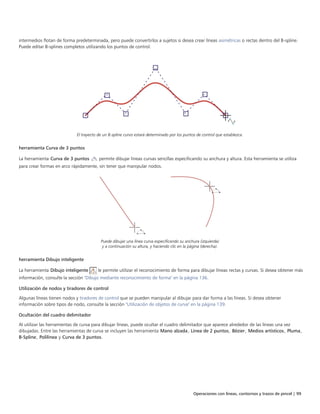 Operaciones con líneas, contornos y trazos de pincel | 99
intermedios flotan de forma predeterminada, pero puede convertirlos a sujetos si desea crear líneas asimétricas o rectas dentro del B-spline.
Puede editar B-splines completos utilizando los puntos de control.
El trayecto de un B-spline curvo estará determinado por los puntos de control que establezca.
herramienta Curva de 3 puntos
La herramienta Curva de 3 puntos permite dibujar líneas curvas sencillas especificando su anchura y altura. Esta herramienta se utiliza
para crear formas en arco rápidamente, sin tener que manipular nodos.
Puede dibujar una línea curva especificando su anchura (izquierda)
y a continuación su altura, y haciendo clic en la página (derecha).
herramienta Dibujo inteligente
La herramienta Dibujo inteligente le permite utilizar el reconocimiento de forma para dibujar líneas rectas y curvas. Si desea obtener más
información, consulte la sección "Dibujo mediante reconocimiento de forma" en la página 136.
Utilización de nodos y tiradores de control
Algunas líneas tienen nodos y tiradores de control que se pueden manipular al dibujar para dar forma a las líneas. Si desea obtener
información sobre tipos de nodo, consulte la sección "Utilización de objetos de curva" en la página 139.
Ocultación del cuadro delimitador
Al utilizar las herramientas de curva para dibujar líneas, puede ocultar el cuadro delimitador que aparece alrededor de las líneas una vez
dibujadas. Entre las herramientas de curva se incluyen las herramienta Mano alzada, Línea de 2 puntos, Bézier, Medios artísticos, Pluma,
B-Spline, Polilínea y Curva de 3 puntos.
 