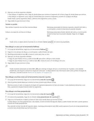 Operaciones con líneas, contornos y trazos de pincel | 101
2 Opte por uno de los siguientes métodos:
• Para dibujar un segmento recto, haga clic donde desea que comience el segmento de la línea y haga clic donde desea que termine.
• Para dibujar un segmento curvo, haga clic donde desea que comience el segmento y arrastre en la página de dibujo.
Puede añadir cuantos segmentos desee, y alternar entre segmentos curvos y rectos.
3 Haga doble clic para terminar la línea.
 
También es posible  
Para cambiar la posición de una línea mientras dibuja Mantenga presionados los botones izquierdo y derecho del ratón y,
a continuación, arrastre la línea hacia la posición deseada.
Colocar una copia de una línea en el dibujo Mantenga presionado el botón derecho del ratón y, a continuación,
arrastre la línea hacia la posición deseada. Haga clic en Copiar
aquí.
Puede cerrar un objeto abierto haciendo clic en el botón Cerrar curva de la barra de propiedades.
Para dibujar un arco con la herramienta Polilínea
1 En la caja de herramientas, haga clic en la herramienta Polilínea .
2 Haga clic en la ventana de dibujo y, a continuación, suelte el botón del ratón.
3 Mantenga presionada la tecla Alt y mueva el cursor para crear un arco.
4 Opte por uno de los siguientes métodos:
• Haga clic para finalizar el arco y suelte la tecla Alt para volver a dibujar a mano alzada.
• Haga clic para finalizar el arco y, si soltar la tecla Alt, mueva el cursor a fin de dibujar otro arco.
5 Haga doble clic para terminar la línea.
Puede mantener presionada las teclas Ctrl y Alt para restringir el ángulo del arco a incrementos de 15 grados u otra medida
predefinida; este ángulo se denomina "ángulo de restricción". Si desea obtener más información sobre cómo cambiar el ángulo de
restricción, consulte la sección "Restricción de objetos" en la página 222.
Para dibujar una línea recta con la herramienta Línea de 2 puntos
1 En la caja de herramientas, haga clic en la herramienta Línea de 2 puntos .
2 Sitúe el puntero donde desea que comience la línea y arrastre para dibujar la línea.
Mientras arrastra el ratón, la longitud y el ángulo del segmento aparecerá en la barra de estado. Si está añadiendo elementos a una
línea, aparecerá la longitud total de todos los segmentos.
Para dibujar una línea perpendicular
1 En la caja de herramientas, haga clic en la herramienta Línea de 2 puntos .
2 En la barra de propiedades, haga clic en el botón Línea perpendicular de 2 puntos .
3 Haga clic en el borde de un objeto y arrastre el ratón hacia donde desea que termine la línea.
Si desea dibujar una línea perpendicular a dos objetos, arrastre al borde del segundo objeto y suelte el botón del ratón cuando aparezca
el punto de encaje perpendicular.
Para extender la línea más allá del segundo objeto, mantenga presionada la tecla Ctrl cuando aparezca el punto de encaje perpendicular
y arrastre hacia donde desea que termine la línea.
 