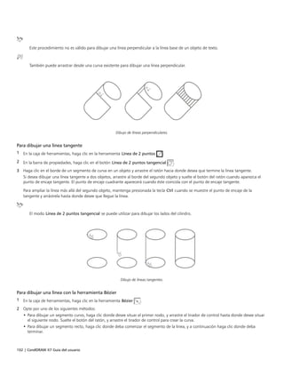 102 | CorelDRAW X7 Guía del usuario
Este procedimiento no es válido para dibujar una línea perpendicular a la línea base de un objeto de texto.
También puede arrastrar desde una curva existente para dibujar una línea perpendicular.
Dibujo de líneas perpendiculares.
Para dibujar una línea tangente
1 En la caja de herramientas, haga clic en la herramienta Línea de 2 puntos .
2 En la barra de propiedades, haga clic en el botón Línea de 2 puntos tangencial .
3 Haga clic en el borde de un segmento de curva en un objeto y arrastre el ratón hacia donde desea que termine la línea tangente.
Si desea dibujar una línea tangente a dos objetos, arrastre al borde del segundo objeto y suelte el botón del ratón cuando aparezca el
punto de encaje tangente. El punto de encaje cuadrante aparecerá cuando éste coincida con el punto de encaje tangente.
Para ampliar la línea más allá del segundo objeto, mantenga presionada la tecla Ctrl cuando se muestre el punto de encaje de la
tangente y arrástrela hasta donde desee que llegue la línea.
El modo Línea de 2 puntos tangencial se puede utilizar para dibujar los lados del cilindro.
Dibujo de líneas tangentes.
Para dibujar una línea con la herramienta Bézier
1 En la caja de herramientas, haga clic en la herramienta Bézier .
2 Opte por uno de los siguientes métodos:
• Para dibujar un segmento curvo, haga clic donde desee situar el primer nodo, y arrastre el tirador de control hasta donde desee situar
el siguiente nodo. Suelte el botón del ratón, y arrastre el tirador de control para crear la curva.
• Para dibujar un segmento recto, haga clic donde deba comenzar el segmento de la línea, y a continuación haga clic donde deba
terminar.
 