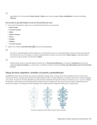 Operaciones con líneas, contornos y trazos de pincel | 105
Haga doble clic en la herramienta Mano alzada o Bézier para mostrar la página Mano alzada/Bézier del cuadro de diálogo
Opciones.
Para ocultar la caja delimitadora al usar las herramientas de curva
1 En la caja de herramientas, haga clic en una de las herramientas de curva siguientes:
• Mano alzada
• Línea de 2 puntos
• Bézier
• Medios artísticos
• Pluma
• B-Spline
• Polilínea
• Curva de 3 puntos
2 Haga clic en el botón Caja delimitadora de la barra de propiedades.
Al ocultar la caja delimitadora mientras trabaja con una herramienta de curva, la caja delimitadora continuará oculta para todas las
herramientas de curva. Por ejemplo, si oculta la caja delimitadora mientras usa la herramienta Mano alzada, la caja delimitadora
continuará oculta al cambiar a la herramienta Bézier.
También puede ocultar la caja delimitadora haciendo clic en Herramientas Opciones, en la opción Visualización de la lista de
categorías Espacio de trabajo y, a continuación, activando la casilla de verificación Ocultar caja delimitadora para las herramientas
de curva.
Dibujo de líneas caligráficas, sensibles a la presión y preestablecidas
CorelDRAW permite simular el efecto de una pluma caligráfica al dibujar líneas. El grosor de las líneas caligráficas varía en función de la
dirección de la línea y el ángulo de la plumilla. De modo predeterminado, las líneas caligráficas se muestran como formas cerradas dibujadas
con un lápiz. El grosor de una línea caligráfica se puede controlar cambiando el ángulo de la línea con respecto al ángulo caligráfico elegido.
Por ejemplo, cuando dibuje una línea perpendicular al ángulo de pluma caligráfica, la línea tendrá el grosor máximo especificado por la
anchura de la pluma. Sin embargo, las líneas dibujadas con el ángulo de pluma caligráfica tienen poco o ningún grosor.
Una pluma caligráfica permite dibujar líneas de diversos grosores.
 