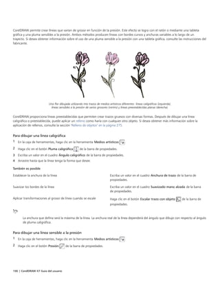 106 | CorelDRAW X7 Guía del usuario
CorelDRAW permite crear líneas que varían de grosor en función de la presión. Este efecto se logra con el ratón o mediante una tableta
gráfica y una pluma sensibles a la presión. Ambos métodos producen líneas con bordes curvos y anchuras variables a lo largo de un
trayecto. Si desea obtener información sobre el uso de una pluma sensible a la presión con una tableta gráfica, consulte las instrucciones del
fabricante.
Una flor dibujada utilizando tres trazos de medios artísticos diferentes: líneas caligráficas (izquierda),
líneas sensibles a la presión de varios grosores (centro) y líneas preestablecidas planas (derecha).
CorelDRAW proporciona líneas preestablecidas que permiten crear trazos gruesos con diversas formas. Después de dibujar una línea
caligráfica o preestablecida, puede aplicar un relleno como haría con cualquier otro objeto. Si desea obtener más información sobre la
aplicación de rellenos, consulte la sección "Relleno de objetos" en la página 275.
Para dibujar una línea caligráfica
1 En la caja de herramientas, haga clic en la herramienta Medios artísticos .
2 Haga clic en el botón Pluma caligráfica de la barra de propiedades.
3 Escriba un valor en el cuadro Ángulo caligráfico de la barra de propiedades.
4 Arrastre hasta que la línea tenga la forma que desee.
 
También es posible  
Establecer la anchura de la línea Escriba un valor en el cuadro Anchura de trazo de la barra de
propiedades.
Suavizar los bordes de la línea Escriba un valor en el cuadro Suavizado mano alzada de la barra
de propiedades.
Aplicar transformaciones al grosor de línea cuando se escale Haga clic en el botón Escalar trazo con objeto de la barra de
propiedades.
La anchura que defina será la máxima de la línea. La anchura real de la línea dependerá del ángulo que dibuje con respecto al ángulo
de pluma caligráfica.
Para dibujar una línea sensible a la presión
1 En la caja de herramientas, haga clic en la herramienta Medios artísticos .
2 Haga clic en el botón Presión de la barra de propiedades.
 