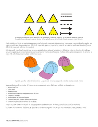 108 | CorelDRAW X7 Guía del usuario
Se han aplicado diferentes estilos de esquina a las filas superior e inferior de triángulos. Se han aplicado diferentes finales de
línea a las líneas de la esquina superior derecha. Se han aplicado puntas de flecha a las líneas de la esquina inferior derecha.
Puede establecer el límite de esquinado para determinar la forma de esquina en los objetos con líneas que se cruzan en ángulos agudos. Las
esquinas que tengan ángulos superiores al límite de esquinado aparecen en punta (en esquina); las esquinas que tengan ángulos inferiores
al límite de esquinado se biselan (se recortan).
Además, puede especificar la posición del contorno; para ello, debe colocarlo fuera o dentro del objeto, o bien en el centro, de modo que
se superponga de igual manera tanto en el exterior como en el interior de dicho objeto. El efecto de las opciones de posición de contorno se
hacen más patentes cuando se utilizan contornos gruesos.
Es posible especificar la dirección del contorno. Las opciones de contorno, de izquierda a derecha: Exterior, centrado, interior.
Las propiedades predeterminadas de líneas y contornos para cada nuevo objeto que se dibuje son las siguientes:
• grosor muy fino
• color negro
• línea continua
• estilos de esquina cuadrada y de extremo de línea
• contorno centrado
• sin aplicación de puntas de flecha
• contorno aplicado sobre el relleno de un objeto
• contorno no enlazado al tamaño de un objeto.
aunque se puede cambiar cualquiera de estas propiedades predeterminadas de líneas y contornos en cualquier momento
Se pueden crear contornos caligráficos. El grosor de un contorno caligráfico varía, lo que crea el efecto de un dibujo hecho a mano.
 