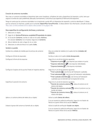 Operaciones con líneas, contornos y trazos de pincel | 109
Creación de contornos recortables
Para crear un contorno recortable en dispositivos tales como trazadores, cortadores de vinilo y dispositivos de impresión y corte, tiene que
asignar el nombre de color predefinido adecuado (normalmente, CutContour) que especifica el fabricante del dispositivo.
Tenga en cuenta que los contornos recortables no se imprimirán cuando RIP o el dispositivo de impresión y corte los identifiquen. Si desea
que los contornos se impriman, puede usar el comando Objeto Dar forma Límites. Si desea obtener más información, consulte la sección
"Para crear un límite alrededor de los objetos seleccionados" en la página 189.
Para especificar la configuración de líneas y contornos
1 Seleccione un objeto.
2 Haga clic en Ventana Ventanas acoplables Propiedades de objeto.
3 En la sección Contorno, escriba un valor en el cuadro Anchura.
Si la sección Contorno no se muestra, haga clic en Contorno.
4 Abra el selector de color y haga clic en un color.
5 Seleccione un estilo de línea en el cuadro Estilo.
 
También es posible  
Cambiar las unidades de medida para la anchura de contorno Elija una unidad de medida en el cuadro de lista Unidades del
contorno.
Configurar el límite de esquinado Escriba un valor en el cuadro Límite deesquinado.
Configurar la forma de las esquinas Haga clic en uno de los botones siguientes:
•Esquinas en punta : crea esquinas que acaban en punta.
•Esquinas redondeadas : crea esquinas redondeadas.
•Esquinas biseladas : crea esquinas recortadas.
Configurar el aspecto de los puntos finales en trayectos abiertos Haga clic en uno de los botones siguientes:
•Final cuadrado : crea formas de finalización cuadradas.
•Final redondeado : crea formas de finalización redondeadas.
•Final cuadrado extendido : crea formas de finalización
cuadradas que se extienden por la longitud de la línea.
Especificar la posición de contorno Haga clic en uno de los botones siguientes:
•Posición de contorno exterior : coloca el contorno en el
exterior del objeto.
•Posición de contorno centrado : centra el contorno con los
bordes del objeto.
•Posición de contorno interior : coloca el contorno en el
interior del objeto.
Aplicar un contorno detrás del relleno de un objeto Active la casilla Detrás del relleno.
Si no se muestra la casilla de verificación, haga clic en el botón de
flecha en la parte inferior de la sección Rellenar.
Enlazar el grosor del contorno al tamaño de un objeto Active la casilla de verificación Escalar con objeto.
Si no se muestra la casilla de verificación, haga clic en el botón de
flecha en la parte inferior de la sección Rellenar.
 