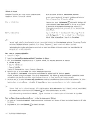 110 | CorelDRAW X7 Guía del usuario
También es posible  
Establecer el contorno para que se imprima sobre los colores
subyacentes durante el proceso de impresión
Active la casilla de verificación Sobreimprimir contorno.
Si no se muestra la casilla de verificación, haga clic en el botón de
flecha en la parte inferior de la sección Rellenar.
Crear un estilo de línea Haga clic en el botón Configuración y desplace el deslizador del
cuadro de diálogo Editar estilo de línea. Si hace clic en los cuadros
de la izquierda del deslizador, puede especificar la ubicación y
frecuencia de los puntos en el nuevo estilo de línea que cree. Haga
clic en Añadir.
Editar un estilo de línea Elija un estilo de línea en el cuadro de lista Estilo y haga clic en el
botón Configuración . Cree un estilo de línea en el cuadro de
diálogo Editar estilo de línea y haga clic en Reemplazar.
También puede especificar la configuración de línea y contorno en el cuadro de diálogo Pluma del contorno. Para acceder al cuadro
de diálogo Pluma del contorno, haga doble clic en el icono Contorno , que se encuentra en la barra de estado.
Se puede asimismo cambiar la anchura del contorno de un objeto seleccionado escribiendo un valor en el cuadro Anchura de
contorno de la barra de propiedades.
Para crear un contorno caligráfico
1 Seleccione un objeto.
2 Haga clic en Ventana Ventanas acoplables Propiedades de objeto.
3 En la sección Contorno, haga clic en uno de los siguientes botones para establecer la forma de las esquinas:
• Esquinas en punta
• Esquinas redondeadas
• Esquinas biseladas
Si la sección Contorno no se muestra, haga clic en Contorno.
4 Escriba un valor en el cuadro Estirar para cambiar la anchura de la plumilla.
Si no se muestra el cuadro Estirar, haga clic en el botón de flecha en la parte inferior de la sección Rellenar.
El rango de valores es de 1 a 100, siendo 100 la opción predeterminada. Si se reducen los valores, las plumillas cuadradas se vuelven
rectangulares, y las plumillas redondas se vuelven ovaladas, lo que crea un efecto caligráfico aún más pronunciado.
5 Escriba un valor en el cuadro Inclinación de la plumilla para cambiar la orientación de la pluma en relación con la superficie de dibujo.
Para restablecer los valores Estirar e Inclinación de la plumilla a sus valores originales, haga clic en el botón Predeterminado.
 
También puede crear un contorno caligráfico en el cuadro de diálogo Pluma del contorno. Para acceder al cuadro de diálogo Pluma
del contorno, haga doble clic en el icono Contorno , que se encuentra en la barra de estado.
Se puede asimismo ajustar los valores de Estirar y Ángulo arrastrando en el cuadro de previsualización Forma de la plumilla.
Para configurar las propiedades de líneas y contornos para nuevos objetos
1 Por medio de la herramienta Selección, haga clic en cualquier espacio vacío de la ventana de dibujo para deshacer la selección de todos
los objetos.
2 Haga doble clic en el icono Contorno de la barra de estado.
 