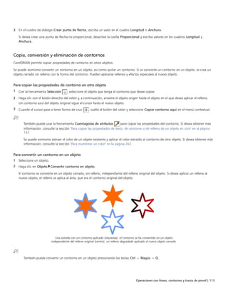 Operaciones con líneas, contornos y trazos de pincel | 113
3 En el cuadro de diálogo Crear punta de flecha, escriba un valor en el cuadro Longitud o Anchura.
Si desea crear una punta de flecha no proporcional, desactive la casilla Proporcional y escriba valores en los cuadros Longitud y
Anchura.
Copia, conversión y eliminación de contornos
CorelDRAW permite copiar propiedades de contorno en otros objetos.
Se puede asimismo convertir un contorno en un objeto, así como quitar un contorno. Si se convierte un contorno en un objeto, se crea un
objeto cerrado sin relleno con la forma del contorno. Pueden aplicarse rellenos y efectos especiales al nuevo objeto.
Para copiar las propiedades de contorno en otro objeto
1 Con la herramienta Selección , seleccione el objeto que tenga el contorno que desee copiar.
2 Haga clic con el botón derecho del ratón y, a continuación, arrastre el objeto origen hasta el objeto en el que desea aplicar el relleno.
Un contorno azul del objeto original sigue al cursor hasta el nuevo objeto.
3 Cuando el cursor pase a tener forma de cruz , suelte el botón del ratón y seleccione Copiar contorno aquí en el menú contextual.
También puede usar la herramienta Cuentagotas de atributos para copiar las propiedades del contorno. Si desea obtener más
información, consulte la sección "Para copiar las propiedades de texto, de contorno o de relleno de un objeto en otro" en la página
197.
Se puede asimismo extraer el color de un objeto existente y aplicar el color extraído al contorno de otro objeto. Si desea obtener más
información, consulte la sección "Para muestrear un color" en la página 263.
Para convertir un contorno en un objeto
1 Seleccione un objeto.
2 Haga clic en Objeto Convertir contorno en objeto.
El contorno se convierte en un objeto cerrado, sin relleno, independiente del relleno original del objeto. Si desea aplicar un relleno al
nuevo objeto, el relleno se aplica al área, que era el contorno original del objeto.
Una estrella con un contorno aplicado (izquierda); el contorno se ha convertido en un objeto
independiente del relleno original (centro); un relleno degradado aplicado al nuevo objeto cerrado.
También puede convertir un contorno en un objeto presionando las teclas Ctrl + Mayús + Q.
 