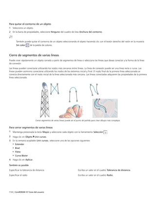 114 | CorelDRAW X7 Guía del usuario
Para quitar el contorno de un objeto
1 Seleccione un objeto.
2 En la barra de propiedades, seleccione Ninguno del cuadro de lista Anchura del contorno.
También puede quitar el contorno de un objeto seleccionando el objeto haciendo clic con el botón derecho del ratón en la muestra
Sin color de la paleta de colores.
Cierre de segmentos de varias líneas
Puede crear rápidamente un objeto cerrado a partir de segmentos de línea si selecciona las líneas que desea conectar y la forma de la línea
de conexión.
Las líneas pueden conectarse utilizando los nodos más cercanos entre líneas. La línea de conexión puede ser una línea recta o curva. Las
líneas pueden asimismo conectarse utilizando los nodos de los extremos inicial y final. El nodo final de la primera línea seleccionada se
conecta directamente con el nodo inicial de la línea seleccionada más cercana. Las líneas conectadas adquieren las propiedades de la primera
línea seleccionada.
Cerrar segmentos de varias líneas puede ser el punto de partida para crear dibujos más complejos.
Para cerrar segmentos de varias líneas
1 Mantenga presionada la tecla Mayús y seleccione cada objeto con la herramienta Selección .
2 Haga clic en Objeto Unir curvas.
3 En la ventana acoplable Unir curvas, seleccione una de las opciones siguientes:
• Extender
• Bisel
• Filete
• Curva Bézier
4 Haga clic en Aplicar.
 
También es posible  
Especificar la tolerancia de distancia Escriba un valor en el cuadro Tolerancia de distancia.
Especificar el radio Escriba un valor en el cuadro Radio.
 