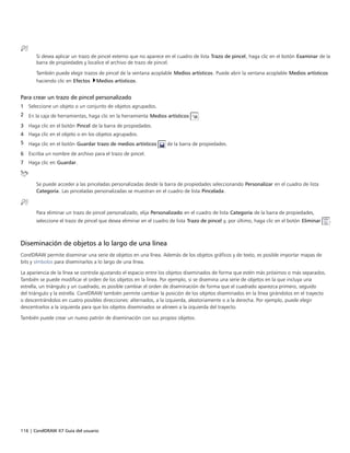 116 | CorelDRAW X7 Guía del usuario
Si desea aplicar un trazo de pincel externo que no aparece en el cuadro de lista Trazo de pincel, haga clic en el botón Examinar de la
barra de propiedades y localice el archivo de trazo de pincel.
También puede elegir trazos de pincel de la ventana acoplable Medios artísticos. Puede abrir la ventana acoplable Medios artísticos
haciendo clic en Efectos Medios artísticos.
Para crear un trazo de pincel personalizado
1 Seleccione un objeto o un conjunto de objetos agrupados.
2 En la caja de herramientas, haga clic en la herramienta Medios artísticos .
3 Haga clic en el botón Pincel de la barra de propiedades.
4 Haga clic en el objeto o en los objetos agrupados.
5 Haga clic en el botón Guardar trazo de medios artísticos de la barra de propiedades.
6 Escriba un nombre de archivo para el trazo de pincel.
7 Haga clic en Guardar.
Se puede acceder a las pinceladas personalizadas desde la barra de propiedades seleccionando Personalizar en el cuadro de lista
Categoría. Las pinceladas personalizadas se muestran en el cuadro de lista Pincelada.
Para eliminar un trazo de pincel personalizado, elija Personalizado en el cuadro de lista Categoría de la barra de propiedades,
seleccione el trazo de pincel que desea eliminar en el cuadro de lista Trazo de pincel y, por último, haga clic en el botón Eliminar .
Diseminación de objetos a lo largo de una línea
CorelDRAW permite diseminar una serie de objetos en una línea. Además de los objetos gráficos y de texto, es posible importar mapas de
bits y símbolos para diseminarlos a lo largo de una línea.
La apariencia de la línea se controla ajustando el espacio entre los objetos diseminados de forma que estén más próximos o más separados.
También se puede modificar el orden de los objetos en la línea. Por ejemplo, si se disemina una serie de objetos en la que incluya una
estrella, un triángulo y un cuadrado, es posible cambiar el orden de diseminación de forma que el cuadrado aparezca primero, seguido
del triángulo y la estrella. CorelDRAW también permite cambiar la posición de los objetos diseminados en la línea girándolos en el trayecto
o descentrándolos en cuatro posibles direcciones: alternados, a la izquierda, aleatoriamente o a la derecha. Por ejemplo, puede elegir
descentrarlos a la izquierda para que los objetos diseminados se alineen a la izquierda del trayecto.
También puede crear un nuevo patrón de diseminación con sus propios objetos.
 