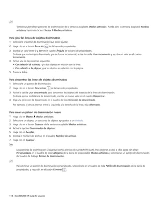 118 | CorelDRAW X7 Guía del usuario
También puede elegir patrones de diseminación de la ventana acoplable Medios artísticos. Puede abrir la ventana acoplable Medios
artísticos haciendo clic en Efectos Medios artísticos.
Para girar las líneas de objetos diseminados
1 Seleccione el patrón de diseminación que desee ajustar.
2 Haga clic en el botón Rotación de la barra de propiedades.
3 Escriba un valor entre 0 y 360 en el cuadro Ángulo de la barra de propiedades.
Si desea que cada objeto diseminado gire de forma incremental, active la casilla Usar incremento y escriba un valor en el cuadro
Incremento.
4 Active una de las opciones siguientes:
• Con relación al trayecto: gira los objetos en relación con la línea.
• Con relación a la página: gira los objetos en relación con la página.
5 Presione Intro.
Para descentrar las líneas de objetos diseminados
1 Seleccione un patrón de diseminación.
2 Haga clic en el botón Descentrar de la barra de propiedades.
3 Active la casilla Usar descentrado para descentrar los objetos del trayecto de la línea de diseminación.
Si desea ajustar la distancia de descentrado, escriba un nuevo valor en el cuadro Descentrar.
4 Elija una dirección de descentrado en el cuadro de lista Dirección de descentrado.
Por ejemplo, si desea alternar entre la izquierda y la derecha de la línea, elija Alternado.
Para crear un patrón de diseminación nuevo
1 Haga clic en Efectos Medios artísticos.
2 Seleccione un objeto, un conjunto de objetos agrupados o un símbolo.
3 Haga clic en el botón Guardar de la ventana acoplable Medios artísticos.
4 Active la opción Diseminador de objetos.
5 Haga clic en Aceptar.
6 Escriba el nombre del archivo en el cuadro Nombre de archivo.
7 Haga clic en Guardar.
Los patrones de diseminación se guardan como archivos de CorelDRAW (CDR). Para obtener acceso a ellos basta con elegir
Personalizada en el cuadro de lista Categoría de la barra de propiedades Medios artísticos y seleccionar un patrón de diseminación
del cuadro de diálogo Patrón de diseminación.
Para eliminar un patrón de diseminación personalizado, selecciónelo en el cuadro de lista Patrón de diseminación de la barra de
propiedades, y haga clic en el botón Eliminar .
 