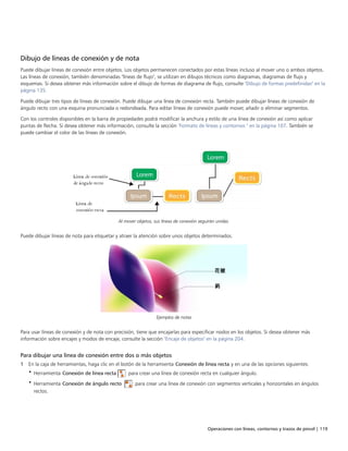 Operaciones con líneas, contornos y trazos de pincel | 119
Dibujo de líneas de conexión y de nota
Puede dibujar líneas de conexión entre objetos. Los objetos permanecen conectados por estas líneas incluso al mover uno o ambos objetos.
Las líneas de conexión, también denominadas "líneas de flujo", se utilizan en dibujos técnicos como diagramas, diagramas de flujo y
esquemas. Si desea obtener más información sobre el dibujo de formas de diagrama de flujo, consulte "Dibujo de formas predefinidas" en la
página 135.
Puede dibujar tres tipos de líneas de conexión. Puede dibujar una línea de conexión recta. También puede dibujar líneas de conexión de
ángulo recto con una esquina pronunciada o redondeada. Para editar líneas de conexión puede mover, añadir o eliminar segmentos.
Con los controles disponibles en la barra de propiedades podrá modificar la anchura y estilo de una línea de conexión así como aplicar
puntas de flecha. Si desea obtener más información, consulte la sección "Formato de líneas y contornos " en la página 107. También se
puede cambiar el color de las líneas de conexión.
Al mover objetos, sus líneas de conexión seguirán unidas.
Puede dibujar líneas de nota para etiquetar y atraer la atención sobre unos objetos determinados.
Ejemplos de notas
Para usar líneas de conexión y de nota con precisión, tiene que encajarlas para especificar nodos en los objetos. Si desea obtener más
información sobre encajes y modos de encaje, consulte la sección "Encaje de objetos" en la página 204.
Para dibujar una línea de conexión entre dos o más objetos
1 En la caja de herramientas, haga clic en el botón de la herramienta Conexión de línea recta y en una de las opciones siguientes:
• Herramienta Conexión de línea recta : para crear una línea de conexión recta en cualquier ángulo.
• Herramienta Conexión de ángulo recto : para crear una línea de conexión con segmentos verticales y horizontales en ángulos
rectos.
 