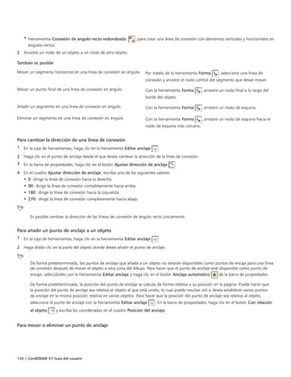 120 | CorelDRAW X7 Guía del usuario
• Herramienta Conexión de ángulo recto redondeada : para crear una línea de conexión con elementos verticales y horizontales en
ángulos rectos.
2 Arrastre un nodo de un objeto a un nodo de otro objeto.
 
También es posible  
Mover un segmento horizontal en una línea de conexión en ángulo Por medio de la herramienta Forma , seleccione una línea de
conexión y arrastre el nodo central del segmento que desee mover.
Mover un punto final de una línea de conexión en ángulo Con la herramienta Forma , arrastre un nodo final a lo largo del
borde del objeto.
Añadir un segmento en una línea de conexión en ángulo Con la herramienta Forma , arrastre un nodo de esquina.
Eliminar un segmento en una línea de conexión en ángulo Con la herramienta Forma , arrastre un nodo de esquina hacia el
nodo de esquina más cercano.
Para cambiar la dirección de una línea de conexión
1 En la caja de herramientas, haga clic en la herramienta Editar anclaje .
2 Haga clic en el punto de anclaje desde el que desea cambiar la dirección de la línea de conexión.
3 En la barra de propiedades, haga clic en el botón Ajustar dirección de anclaje .
4 En el cuadro Ajustar dirección de anclaje, escriba uno de los siguientes valores:
• 0: dirige la línea de conexión hacia la derecha.
• 90: dirige la línea de conexión completamente hacia arriba.
• 180: dirige la línea de conexión hacia la izquierda.
• 270: dirige la línea de conexión completamente hacia abajo.
Es posible cambiar la dirección de las líneas de conexión de ángulo recto únicamente.
Para añadir un punto de anclaje a un objeto
1 En la caja de herramientas, haga clic en la herramienta Editar anclaje .
2 Haga doble clic en la parte del objeto donde desea añadir el punto de anclaje.
De forma predeterminada, los puntos de anclaje que añada a un objeto no estarán disponibles como puntos de encaje para una línea
de conexión después de mover el objeto a otra zona del dibujo. Para hacer que el punto de anclaje esté disponible como punto de
encaje, selecciónelo con la herramienta Editar anclaje y haga clic en el botón Anclaje automático de la barra de propiedades.
De forma predeterminada, la posición del punto de anclaje se calcula de forma relativa a su posición en la página. Puede hacer que
la posición del punto de anclaje sea relativa al objeto al que está unido, lo cual puede resultar útil si desea establecer varios puntos
de anclaje en la misma posición relativa en varios objetos. Para hacer que la posición del punto de anclaje sea relativa al objeto,
seleccione el punto de anclaje con la herramienta Editar anclaje . En la barra de propiedades, haga clic en el botón Con relación
al objeto y escriba las coordenadas en el cuadro Posición del anclaje.
Para mover o eliminar un punto de anclaje
 
 