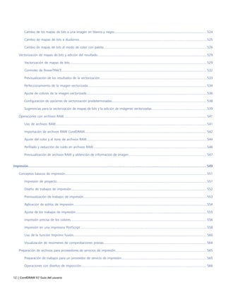12 | CorelDRAW X7 Guía del usuario
Cambio de los mapas de bits a una imagen en blanco y negro....................................................................................................524
Cambio de mapas de bits a duotonos..........................................................................................................................................525
Cambio de mapas de bits al modo de color con paleta............................................................................................................... 526
Vectorización de mapas de bits y edición del resultado......................................................................................................................529
Vectorización de mapas de bits....................................................................................................................................................529
Controles de PowerTRACE............................................................................................................................................................ 532
Previsualización de los resultados de la vectorización....................................................................................................................533
Perfeccionamiento de la imagen vectorizada................................................................................................................................ 534
Ajuste de colores de la imagen vectorizada..................................................................................................................................536
Configuración de opciones de vectorización predeterminadas...................................................................................................... 538
Sugerencias para la vectorización de mapas de bits y la edición de imágenes vectorizadas............................................................539
Operaciones con archivos RAW.......................................................................................................................................................... 541
Uso de archivos RAW...................................................................................................................................................................541
Importación de archivos RAW CorelDRAW................................................................................................................................... 542
Ajuste del color y el tono de archivos RAW..................................................................................................................................544
Perfilado y reducción de ruido en archivos RAW...........................................................................................................................546
Previsualización de archivos RAW y obtención de información de imagen.................................................................................... 547
Impresión...........................................................................................................................................................................................549
Conceptos básicos de impresión.........................................................................................................................................................551
Impresión de proyecto..................................................................................................................................................................551
Diseño de trabajos de impresión.................................................................................................................................................. 552
Previsualización de trabajos de impresión.....................................................................................................................................553
Aplicación de estilos de impresión................................................................................................................................................554
Ajuste de los trabajos de impresión..............................................................................................................................................555
Impresión precisa de los colores...................................................................................................................................................556
Impresión en una impresora PostScript.........................................................................................................................................558
Uso de la función Imprimir fusión................................................................................................................................................560
Visualización de resúmenes de comprobaciones previas............................................................................................................... 564
Preparación de archivos para proveedores de servicios de impresión.................................................................................................. 565
Preparación de trabajos para un proveedor de servicio de impresión............................................................................................ 565
Operaciones con diseños de imposición....................................................................................................................................... 566
 