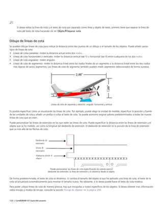 122 | CorelDRAW X7 Guía del usuario
Si desea editar la línea de nota y el texto de nota por separado como línea y objeto de texto, primero tiene que separar la línea de
nota del texto de nota haciendo clic en Objeto Separar nota.
Dibujo de líneas de cota
Se pueden dibujar líneas de cota para indicar la distancia entre dos puntos de un dibujo o el tamaño de los objetos. Puede añadir varios
tipos de líneas de cota:
• Líneas de cotas paralelas: miden la distancia actual entre dos nodos.
• Líneas de cota horizontales o verticales: miden la distancia vertical (eje Y) u horizontal (eje X) entre cualquiera de los dos nodos.
• Líneas de cota angulares: miden ángulos.
• Líneas de cota de segmentos: miden la distancia lineal entre los nodos finales de un segmento o la distancia lineal entre los dos nodos
más lejanos de varios segmentos. Las líneas de cota de segmento también pueden medir segmentos seleccionados de forma sucesiva.
Líneas de cota de izquierda a derecha: angular, horizontal y vertical
Es posible especificar cómo se visualizarán las líneas de cota. Por ejemplo, puede elegir la unidad de medida, especificar la posición y fuente
de las unidades de cota y añadir un prefijo o sufijo al texto de cota. Se puede asimismo asignar valores predeterminados a todas las nuevas
líneas de cota que se creen.
Puede personalizar las líneas de extensión en las que estén las líneas de cota. Puede especificar la distancia entre las líneas de extensión y el
objeto que se ha medido, así como la longitud del desborde de extensión. El desborde de extensión es la porción de la línea de extensión
que va más allá de las flechas de cota.
Puede personalizar las líneas de cota especificando los valores para el
desborde de extensión, la línea de extensión y la distancia desde el objeto.
De forma predeterminada, el texto de cota es dinámico. Si cambia el tamaño del objeto al que ha aplicado una línea de cota, el texto de la
cota se actualizará automáticamente para mostrar el tamaño nuevo. No obstante, si lo desea puede hacer el texto de cota estático.
Para poder utilizar líneas de cota de manera precisa, hay que encajarlas a nodos específicos de los objetos. Si desea obtener más información
sobre encajes y modos de encaje, consulte la sección "Encaje de objetos" en la página 204.
 