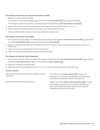 Operaciones con líneas, contornos y trazos de pincel | 123
Para dibujar una línea de cota vertical, horizontal o paralela
1 Opte por uno de los siguientes métodos:
• Para dibujar una línea de cota paralela, haga clic en la herramienta Cota paralela de la caja de herramientas.
• Para dibujar una línea de cota vertical u horizontal, haga clic en la herramienta Cotas horizontales o verticales .
2 Haga clic para colocar el punto inicial y arrastre hacia donde desea colocar el punto final de la línea de cota.
3 Mueva el puntero para colocar la línea de cota y haga clic para colocar el texto de la cota.
De forma predeterminada, el texto de la cota estará centrado en la línea de cota.
Para dibujar una línea de cota angular
1 En la caja de herramientas, haga clic en la flecha de la esquina inferior derecha del botón Herramienta Cotas paralelas para abrir el
menú lateral Herramientas Cotas y haga clic en la herramienta Cota angular .
2 Haga clic en el punto donde desea que las dos líneas que medirán el ángulo se crucen y arrastre hacia donde desea que termine la
primera línea.
3 Haga clic en el punto donde desea que termine la segunda línea.
4 Haga clic en el punto donde desea que aparezca la etiqueta del ángulo.
Para dibujar una línea de cota de segmento
1 En la caja de herramientas, haga clic en la flecha de la esquina inferior derecha del botón Herramienta Cotas paralelas para abrir el
menú lateral Herramientas Cotas y haga clic en la herramienta Cota de segmento .
2 Haga clic en el segmento que desea medir.
3 Mueva el puntero hacia donde desea colocar la línea de cota y haga clic donde desea colocar el texto de la cota.
 
También es posible  
Medir la distancia entre los dos nodos más apartados en varios
segmentos
Con la herramienta Cota de segmento , seleccione los
segmentos con un recuadro, arrástrelos para colocar la línea de
cota y haga clic donde desea colocar el texto de la cota.
Medir automáticamente segmentos sucesivos Haga clic en el botón Cotas sucesivas automáticas de la barra
de propiedades y seleccione con un cuadro los segmentos que
desea medir. Arrastre para colocar la línea de cota y haga clic
donde desea colocar el texto de la cota.
 
