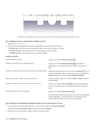 124 | CorelDRAW X7 Guía del usuario
Las líneas de cota de segmentos se pueden aplicar automáticamente a segmentos seleccionados de forma sucesiva.
Para establecer cómo se mostrarán las unidades de cota
1 Seleccione una línea de cota.
2 En la barra de propiedades, elija las opciones adecuadas en los cuadros de lista siguientes:
• Estilo de cotas: permite seleccionar unidades de cotas fraccionarias, decimales o estándar.
• Precisión de cotas: permite seleccionar un nivel de precisión para las medidas.
• Unidades de cotas: permite seleccionar la unidad de medida.
 
También es posible  
Ocultar unidades de cotas Haga clic en el botón Mostrar unidades .
Especificar la posición de las unidades de cota Haga clic en el botón Posición del texto de la barra de
propiedades y, a continuación, haga clic donde desee colocar el
texto.
Cambiar el tamaño en puntos y la fuente para las unidades de cota Seleccione el texto de cota con la herramienta Selección . En la
barra de propiedades, elija un estilo de fuente en el cuadro de lista
Fuente y escriba un valor en el cuadro Tamaño de fuente.
Especificar un prefijo o sufijo para el texto de la cota Escriba un prefijo o sufijo en el cuadro Prefijo o Sufijo de la barra
de propiedades.
Ocultar o mostrar el cero inicial en los valores de las cotas Haga clic en el botón Cero inicial de la barra de propiedades.
(El cero inicial aparece de forma predeterminada en las líneas de
cota.)
Convertir el texto de la cota en estático Haga clic en el botón Cotas dinámicas .
La mayoría de controles de línea de cota de la barra de propiedades
estarán disponibles. Si cambia el tamaño del objeto al que está
unido el texto de la línea de cota, éste no se actualizará.
Para configurar las propiedades predeterminadas para las nuevas líneas de cota
1 En la caja de herramientas, haga doble clic en el botón de la herramienta Cotas paralelas .
Aparece la página Herramienta Cotas del cuadro de diálogo Opciones.
2 Especifique el estilo, precisión, unidades, prefijo y sufijo de las cotas.
 