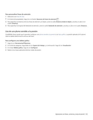 Operaciones con líneas, contornos y trazos de pincel | 125
Para personalizar líneas de extensión
1 Seleccione una línea de cota.
2 En la barra de propiedades, haga clic en el botón Opciones de líneas de extensión .
3 Para especificar la distancia entre las líneas de extensión y el objeto, active la casilla Distancia desde el objeto y escriba un valor en el
cuadro Distancia.
4 Para especificar la longitud del desborde de extensión, active la casilla Desborde de extensión y escriba un valor en el cuadro Distancia.
Uso de una pluma sensible a la presión
CorelDRAW ofrece ajustes que le permiten configurar una pluma sensible a la presión o un lápiz gráfico. La presión aplicada con la pluma
sobre la tableta determinará la anchura del trazo.
Para configurar una tableta gráfica
1 Haga clic en Herramientas Opciones.
2 En la lista de categorías, haga doble clic en Espacio de trabajo y, a continuación, haga clic en Visualización.
3 En el área Tableta gráfica, haga clic en Configurar.
4 Realice cinco trazos aplicando distintos niveles de presión.
 
 
