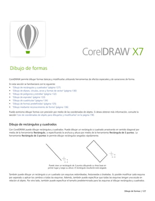 Dibujo de formas | 127
Dibujo de formas
CorelDRAW permite dibujar formas básicas y modificarlas utilizando herramientas de efectos especiales y de variaciones de forma.
En esta sección se familiarizará con lo siguiente:
• "Dibujo de rectángulos y cuadrados" (página 127)
• "Dibujo de elipses, círculos, arcos y formas de sector" (página 130)
• "Dibujo de polígonos y estrellas" (página 132)
• "Dibujo de espirales" (página 133)
• "Dibujo de cuadrículas" (página 134)
• "Dibujo de formas predefinidas" (página 135)
• "Dibujo mediante reconocimiento de forma" (página 136)
Puede asimismo dibujar formas con precisión por medio de las coordenadas de objeto. Si desea obtener más información, consulte la
sección "Uso de coordenadas de objeto para dibujarlos y modificarlos" en la página 190.
Dibujo de rectángulos y cuadrados
Con CorelDRAW puede dibujar rectángulos y cuadrados. Puede dibujar un rectángulo o cuadrado arrastrando en sentido diagonal por
medio de la herramienta Rectángulo, o especificando la anchura y altura por medio de la herramienta Rectángulo de 3 puntos. La
herramienta Rectángulo de 3 puntos le permite dibujar rectángulos sesgados rápidamente.
Puede crear un rectángulo de 3 puntos dibujando su línea base en
primer lugar y luego su altura. El rectángulo resultante está sesgado.
También puede dibujar un rectángulo o un cuadrado con esquinas redondeadas, festoneadas o biseladas. Es posible modificar cada esquina
por separado o aplicar los cambios a todas las esquinas. Además, también puede especificar que todas las esquinas tengan una escala en
relación al objeto. Por otro lado, también puede especificar el tamaño predeterminado para las esquinas al dibujar rectángulos y cuadrados.
 