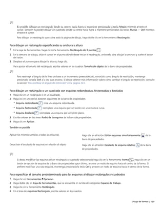 Dibujo de formas | 129
Es posible dibujar un rectángulo desde su centro hacia fuera si mantiene presionada la tecla Mayús mientras arrastra el
cursor. También es posible dibujar un cuadrado desde su centro hacia fuera si mantiene presionadas las teclas Mayús + Ctrl mientras
arrastra el cursor.
Para dibujar un rectángulo que cubra toda la página de dibujo, haga doble clic en la herramienta Rectángulo.
Para dibujar un rectángulo especificando su anchura y altura
1 En la caja de herramientas, haga clic en la herramienta Rectángulo de 3 puntos .
2 En la ventana de dibujo, sitúe el cursor en el punto donde desee iniciar el rectángulo, arrástrelo para dibujar la anchura y suelte el botón
del ratón.
3 Desplace el puntero para dibujar la altura y haga clic.
Para ajustar el tamaño del rectángulo, escriba valores en los cuadros Tamaño de objeto de la barra de propiedades.
Para restringir el ángulo de la línea de base a un incremento preestablecido, conocido como ángulo de restricción, mantenga
presionada la tecla Ctrl a la vez que arrastra. Si desea obtener más información sobre cómo cambiar el ángulo de restricción, consulte
la sección "Para cambiar el ángulo de restricción" en la página 223.
Para dibujar un rectángulo o un cuadrado con esquinas redondeadas, festoneadas o biseladas
1 Haga clic en un rectángulo o en un cuadrado.
2 Haga clic en uno de los botones siguientes de la barra de propiedades:
• Esquina redondeada : crea una esquina redondeada.
• Esquina festoneada : reemplaza una esquina por un borde con una muesca curva.
• Esquina biselada : reemplaza una esquina por un borde plano.
3 Escriba valores en las áreas Radio de la esquina de la barra de propiedades.
4 Haga clic en Aplicar.
 
También es posible
 
Aplicar los mismos cambios a todas las esquinas Haga clic en el botón Editar esquinas simultáneamente de la
barra de propiedades.
Desactivar el escalado de esquinas en relación al objeto Haga clic en el botón Escalado de esquina relativo de la barra
de propiedades.
Si desea modificar las esquinas de un rectángulo o cuadrado seleccionado haga clic en la herramienta Forma , haga clic en un
botón de opción de esquina de la barra de propiedades y por último, arrastre un nodo de esquina hacia el centro de la forma. Si
prefiere modificar una sola esquina, mantenga presionada la tecla Ctrl y arrastre un nodo de esquina hacia el centro de la forma.
Para especificar el tamaño predeterminado para las esquinas al dibujar rectángulos y cuadrados
1 Haga clic en Herramientas Opciones.
2 Haga doble clic en Caja de herramientas, que se encuentra en la lista de categorías Espacio de trabajo.
3 Haga clic en la herramienta Rectángulo.
4 En el área de esquinas Rectángulo, escriba valores en los cuadros.
 