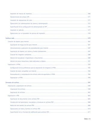 Índice | 13
Impresión de marcas de impresora...............................................................................................................................................568
Mantenimiento de enlaces OPI.....................................................................................................................................................571
Impresión de separaciones de color..............................................................................................................................................571
Operaciones con sobreimpresión de colores y sobreimpresión...................................................................................................... 572
Especificación de la configuración de sobreimpresión en RIP........................................................................................................ 575
Impresión en película................................................................................................................................................................... 577
Operaciones con un proveedor de servicios de impresión.............................................................................................................578
Gráficos web......................................................................................................................................................................................579
Creación de objetos para Internet...................................................................................................................................................... 581
Exportación de mapas de bits para Internet................................................................................................................................. 581
Almacenamiento y aplicación de preestablecidos para Internet.....................................................................................................587
Exportación de objetos con colores y fondos transparentes..........................................................................................................587
Creación de imágenes cambiantes................................................................................................................................................588
Adición de marcadores e hiperenlaces a documentos...................................................................................................................589
Adición de zonas interactivas y texto alternativo a objetos........................................................................................................... 591
Exportación a HTML........................................................................................................................................................................... 593
Configuración de las preferencias para la exportación de imágenes a HTML................................................................................. 593
Creación de texto compatible con Internet...................................................................................................................................594
Previsualización y comprobación de archivos antes de exportarlos a HTML................................................................................... 594
Exportación a HTML..................................................................................................................................................................... 595
Formatos de archivo..........................................................................................................................................................................597
Importación y exportación de archivos............................................................................................................................................... 599
Importación de archivos............................................................................................................................................................... 599
Exportación de archivos................................................................................................................................................................602
Exportación a PDF.............................................................................................................................................................................. 605
Exportación de documentos como archivos PDF...........................................................................................................................605
Introducción de hiperenlaces, marcadores y miniaturas en archivos PDF....................................................................................... 608
Reducción del tamaño de archivos PDF........................................................................................................................................ 608
Operaciones con texto y fuentes en archivos PDF.........................................................................................................................610
Especificación de un formato de codificación para archivos PDF...................................................................................................611
 