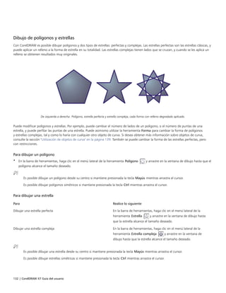 132 | CorelDRAW X7 Guía del usuario
Dibujo de polígonos y estrellas
Con CorelDRAW es posible dibujar polígonos y dos tipos de estrellas: perfectas y complejas. Las estrellas perfectas son las estrellas clásicas, y
puede aplicar un relleno a la forma de estrella en su totalidad. Las estrellas complejas tienen lados que se cruzan, y cuando se les aplica un
relleno se obtienen resultados muy originales.
De izquierda a derecha: Polígono, estrella perfecta y estrella compleja, cada forma con relleno degradado aplicado.
Puede modificar polígonos y estrellas. Por ejemplo, puede cambiar el número de lados de un polígono, o el número de puntas de una
estrella, y puede perfilar las puntas de una estrella. Puede asimismo utilizar la herramienta Forma para cambiar la forma de polígonos
y estrellas complejas, tal y como lo haría con cualquier otro objeto de curva. Si desea obtener más información sobre objetos de curva,
consulte la sección "Utilización de objetos de curva" en la página 139. También se puede cambiar la forma de las estrellas perfectas, pero
con restricciones.
Para dibujar un polígono
• En la barra de herramientas, haga clic en el menú lateral de la herramienta Polígono y arrastre en la ventana de dibujo hasta que el
polígono alcance el tamaño deseado.
Es posible dibujar un polígono desde su centro si mantiene presionada la tecla Mayús mientras arrastra el cursor.
Es posible dibujar polígonos simétricos si mantiene presionada la tecla Ctrl mientras arrastra el cursor.
Para dibujar una estrella
 
Para Realice lo siguiente
Dibujar una estrella perfecta En la barra de herramientas, haga clic en el menú lateral de la
herramienta Estrella y arrastre en la ventana de dibujo hasta
que la estrella alcance el tamaño deseado.
Dibujar una estrella compleja En la barra de herramientas, haga clic en el menú lateral de la
herramienta Estrella compleja y arrastre en la ventana de
dibujo hasta que la estrella alcance el tamaño deseado.
Es posible dibujar una estrella desde su centro si mantiene presionada la tecla Mayús mientras arrastra el cursor.
Es posible dibujar estrellas simétricas si mantiene presionada la tecla Ctrl mientras arrastra el cursor.
 