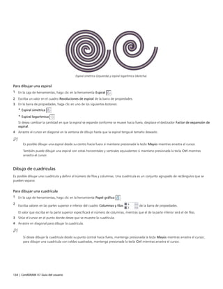 134 | CorelDRAW X7 Guía del usuario
Espiral simétrica (izquierda) y espiral logarítmica (derecha).
Para dibujar una espiral
1 En la caja de herramientas, haga clic en la herramienta Espiral .
2 Escriba un valor en el cuadro Revoluciones de espiral de la barra de propiedades.
3 En la barra de propiedades, haga clic en uno de los siguientes botones:
• Espiral simétrica
• Espiral logarítmica
Si desea cambiar la cantidad en que la espiral se expande conforme se mueve hacia fuera, desplace el deslizador Factor de expansión de
espiral.
4 Arrastre el cursor en diagonal en la ventana de dibujo hasta que la espiral tenga el tamaño deseado.
Es posible dibujar una espiral desde su centro hacia fuera si mantiene presionada la tecla Mayús mientras arrastra el cursor.
También puede dibujar una espiral con cotas horizontales y verticales equivalentes si mantiene presionada la tecla Ctrl mientras
arrastra el cursor.
Dibujo de cuadrículas
Es posible dibujar una cuadrícula y definir el número de filas y columnas. Una cuadrícula es un conjunto agrupado de rectángulos que se
pueden separar.
Para dibujar una cuadrícula
1 En la caja de herramientas, haga clic en la herramienta Papel gráfico .
2
Escriba valores en las partes superior e inferior del cuadro Columnas y filas de la barra de propiedades.
El valor que escriba en la parte superior especificará el número de columnas, mientras que el de la parte inferior será el de filas.
3 Sitúe el cursor en el punto donde desee que se muestre la cuadrícula.
4 Arrastre en diagonal para dibujar la cuadrícula.
Si desea dibujar la cuadrícula desde su punto central hacia fuera, mantenga presionada la tecla Mayús mientras arrastra el cursor;
para dibujar una cuadrícula con celdas cuadradas, mantenga presionada la tecla Ctrl mientras arrastra el cursor.
 
