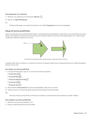 Dibujo de formas | 135
Para desagrupar una cuadrícula
1 Seleccione una cuadrícula con la herramienta Selección .
2 Haga clic en Objeto Desagrupar.
También puede separar una cuadrícula haciendo clic en el botón Desagrupar de la barra de propiedades.
Dibujo de formas predefinidas
Gracias a la colección Formas perfectas (Perfect Shapes™) puede dibujar formas predefinidas. Ciertas formas, más concretamente las formas
básicas, formas de flecha, formas de orla y formas de notas, contienen tiradores con forma de rombo denominados glifos. Puede arrastrar
un glifo para modificar el aspecto de una forma.
Por medio de la herramienta Forma, puede arrastrar un glifo para alterar una forma.
Es posible añadir texto en el interior o en el exterior de la forma. Por ejemplo, podría incluir una etiqueta dentro de un símbolo de diagrama
de flujo o de una nota.
Para dibujar una forma predefinida
1 En la caja de herramientas, haga clic en una de las herramientas siguientes:
• Formas básicas
• Formasde flecha
• Formas de diagrama de flujo
• Formas de orla
• Formas de notas
2 Abra el selector Formas perfectas de la barra de propiedades y haga clic en una forma.
3 Arrastre el cursor en la ventana de dibujo hasta que la forma tenga el tamaño que desee.
Del mismo modo que otras formas, las formas que se dibujan con la herramienta Formas perfectas se pueden modificar.
Para modificar una forma predefinida
1 Seleccione una forma que contenga un glifo.
2 Arrastre un glifo hasta darle la forma que desee.
 