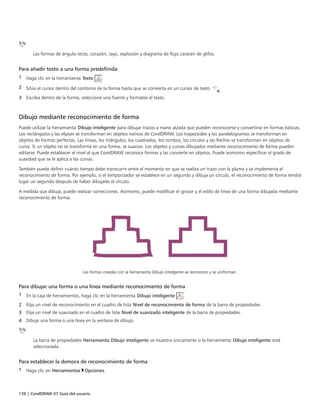 136 | CorelDRAW X7 Guía del usuario
Las formas de ángulo recto, corazón, rayo, explosión y diagrama de flujo carecen de glifos.
Para añadir texto a una forma predefinida
1 Haga clic en la herramienta Texto .
2 Sitúe el cursor dentro del contorno de la forma hasta que se convierta en un cursor de texto .
3 Escriba dentro de la forma, seleccione una fuente y formatee el texto.
Dibujo mediante reconocimiento de forma
Puede utilizar la herramienta Dibujo inteligente para dibujar trazos a mano alzada que pueden reconocerse y convertirse en formas básicas.
Los rectángulos y las elipses se transforman en objetos nativos de CorelDRAW. Los trapezoides y los paralelogramos se transforman en
objetos de Formas perfectas. Las líneas, los triángulos, los cuadrados, los rombos, los círculos y las flechas se transforman en objetos de
curva. Si un objeto no se transforma en una forma, se suaviza. Los objetos y curvas dibujados mediante reconocimiento de forma pueden
editarse. Puede establecer el nivel al que CorelDRAW reconoce formas y las convierte en objetos. Puede asimismo especificar el grado de
suavidad que se le aplica a las curvas.
También puede definir cuánto tiempo debe transcurrir entre el momento en que se realiza un trazo con la pluma y se implementa el
reconocimiento de forma. Por ejemplo, si el temporizador se establece en un segundo y dibuja un círculo, el reconocimiento de forma tendrá
lugar un segundo después de haber dibujado el círculo.
A medida que dibuja, puede realizar correcciones. Asimismo, puede modificar el grosor y el estilo de línea de una forma dibujada mediante
reconocimiento de forma.
Las formas creadas con la herramienta Dibujo inteligente se reconocen y se uniforman.
Para dibujar una forma o una línea mediante reconocimiento de forma
1 En la caja de herramientas, haga clic en la herramienta Dibujo inteligente .
2 Elija un nivel de reconocimiento en el cuadro de lista Nivel de reconocimiento de forma de la barra de propiedades.
3 Elija un nivel de suavizado en el cuadro de lista Nivel de suavizado inteligente de la barra de propiedades.
4 Dibuje una forma o una línea en la ventana de dibujo.
La barra de propiedades Herramienta Dibujo inteligente se muestra únicamente si la herramienta Dibujo inteligente está
seleccionada.
Para establecer la demora de reconocimiento de forma
1 Haga clic en Herramientas Opciones.
 