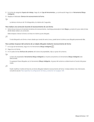 Dibujo de formas | 137
2 En la lista de categorías Espacio de trabajo, haga clic en Caja de herramientas, y a continuación haga clic en Herramienta Dibujo
inteligente.
3 Desplace el deslizador Demora de reconocimiento de forma.
La demora mínima es de 10 milisegundos y la máxima de 2 segundos.
Para realizar una corrección durante el reconocimiento de una forma
• Antes de que transcurra el periodo de demora de reconocimiento, mantenga presionada la tecla Mayús y arrastre el cursor sobre el área
donde desea realizar una corrección.
Debe empezar a borrar la forma o la línea en el último punto dibujado.
Si está dibujando una forma a mano alzada que consta de varias curvas, puede borrar la última curva dibujada presionando Esc.
Para cambiar el grosor del contorno de un objeto dibujado mediante reconocimiento de forma
1 En la caja de herramientas, haga clic en la herramienta Dibujo inteligente .
2 Haga clic en la forma.
3 En el cuadro de lista Anchura de contorno de la barra de propiedades, elija un grosor de contorno.
La barra de propiedades Herramienta Dibujo inteligente se muestra únicamente si la herramienta Dibujo inteligente está
seleccionada.
Si superpone líneas dibujadas con la herramienta Dibujo inteligente, el grosor del contorno se determinará en función del grosor
medio.
Puede modificar el estilo de línea de una forma dibujada mediante reconocimiento de forma. Si desea obtener más información,
consulte la sección "Para especificar la configuración de líneas y contornos" en la página 109.
 
 