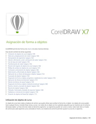 Asignación de forma a objetos | 139
Asignación de forma a objetos
CorelDRAW permite dar forma a los objetos de varias maneras distintas.
Esta sección contiene los temas siguientes:
• "Utilización de objetos de curva" (página 139)
• "Selección y desplazamiento de nodos" (página 140)
• "Manipulación de segmentos" (página 142)
• "Adición, eliminación, unión y alineación de nodos" (página 143)
• "Uso de tipos de nodo" (página 145)
• "Transformación de nodos" (página 145)
• "División del trayecto de objetos de curva" (página 146)
• "Reflejo de cambios en objetos de curva" (página 147)
• "Inclinación y estiramiento de objetos" (página 148)
• "Deformación y difuminado de objetos" (página 150)
• "Aplicación de un efecto de bosquejo a objetos" (página 153)
• "Suavizado de objetos" (página 154)
• "Asignación de forma a objetos atrayendo o repeliendo los nodos" (página 155)
• "Aplicación de efectos de distorsión" (página 157)
• "Adición de efectos de espiral" (página 159)
• "Asignación de forma a objetos mediante envolturas" (página 160)
• "Recorte, división y borrado de objetos" (página 162)
• "Recorte de objetos" (página 166)
• "Fileteado, festoneado y biselado de esquinas" (página 168)
• "Soldadura e intersección de objetos" (página 170)
• "Creación de objetos de PowerClip" (página 171)
Utilización de objetos de curva
Un objeto de curva tiene nodos y tiradores de control, que puede utilizar para cambiar la forma de un objeto. Los objetos de curva pueden
tener cualquier forma, incluidas líneas rectas y curvas. Los nodos de un objeto son los cuadrados pequeños que se muestran por el contorno
del propio objeto. La línea entre dos nodos se denomina segmento. Los segmentos pueden ser curvos o rectos. Cada nodo tiene un tirador
de control para cada segmento curvo conectado al mismo. Los tiradores de control le permiten ajustar la curva de un segmento.
 