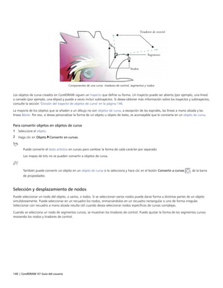 140 | CorelDRAW X7 Guía del usuario
Componentes de una curva: tiradores de control, segmentos y nodos
Los objetos de curva creados en CorelDRAW siguen un trayecto que define su forma. Un trayecto puede ser abierto (por ejemplo, una línea)
o cerrado (por ejemplo, una elipse) y puede a veces incluir subtrayectos. Si desea obtener más información sobre los trayectos y subtrayectos,
consulte la sección "División del trayecto de objetos de curva" en la página 146.
La mayoría de los objetos que se añaden a un dibujo no son objetos de curva, a excepción de las espirales, las líneas a mano alzada y las
líneas Bézier. Por eso, si desea personalizar la forma de un objeto u objeto de texto, es aconsejable que lo convierta en un objeto de curva.
Para convertir objetos en objetos de curva
1 Seleccione el objeto.
2 Haga clic en Objeto Convertir en curvas.
Puede convertir el texto artístico en curvas para cambiar la forma de cada carácter por separado.
Los mapas de bits no se pueden convertir a objetos de curva.
También puede convertir un objeto en un objeto de curva si lo selecciona y hace clic en el botón Convertir a curvas , de la barra
de propiedades.
Selección y desplazamiento de nodos
Puede seleccionar un nodo del objeto, o varios, o todos. Si se seleccionan varios nodos puede darse forma a distintas partes de un objeto
simultáneamente. Puede seleccionar en un recuadro los nodos, enmarcándolos en un recuadro rectangular o uno de forma irregular.
Seleccionar con recuadro a mano alzada resulta útil cuando desea seleccionar nodos específicos de curvas complejas.
Cuando se selecciona un nodo de segmentos curvos, se muestran los tiradores de control. Puede ajustar la forma de los segmentos curvos
moviendo los nodos y tiradores de control.
 