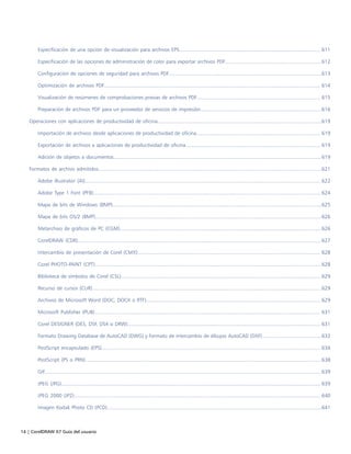 14 | CorelDRAW X7 Guía del usuario
Especificación de una opción de visualización para archivos EPS.................................................................................................. 611
Especificación de las opciones de administración de color para exportar archivos PDF...................................................................612
Configuración de opciones de seguridad para archivos PDF..........................................................................................................613
Optimización de archivos PDF...................................................................................................................................................... 614
Visualización de resúmenes de comprobaciones previas de archivos PDF...................................................................................... 615
Preparación de archivos PDF para un proveedor de servicios de impresión....................................................................................616
Operaciones con aplicaciones de productividad de oficina..................................................................................................................619
Importación de archivos desde aplicaciones de productividad de oficina...................................................................................... 619
Exportación de archivos a aplicaciones de productividad de oficina.............................................................................................. 619
Adición de objetos a documentos................................................................................................................................................ 619
Formatos de archivo admitidos...........................................................................................................................................................621
Adobe Illustrator (AI)....................................................................................................................................................................622
Adobe Type 1 Font (PFB).............................................................................................................................................................. 624
Mapa de bits de Windows (BMP).................................................................................................................................................625
Mapa de bits OS/2 (BMP).............................................................................................................................................................626
Metarchivo de gráficos de PC (CGM)............................................................................................................................................626
CorelDRAW (CDR).........................................................................................................................................................................627
Intercambio de presentación de Corel (CMX)............................................................................................................................... 628
Corel PHOTO-PAINT (CPT)............................................................................................................................................................. 628
Biblioteca de símbolos de Corel (CSL)...........................................................................................................................................629
Recurso de cursor (CUR)...............................................................................................................................................................629
Archivos de Microsoft Word (DOC, DOCX o RTF)......................................................................................................................... 629
Microsoft Publisher (PUB)............................................................................................................................................................. 631
Corel DESIGNER (DES, DSF, DS4 o DRW)...................................................................................................................................... 631
Formato Drawing Database de AutoCAD (DWG) y Formato de intercambio de dibujos AutoCAD (DXF).........................................632
PostScript encapsulado (EPS)........................................................................................................................................................ 634
PostScript (PS o PRN)....................................................................................................................................................................638
GIF................................................................................................................................................................................................639
JPEG (JPG).................................................................................................................................................................................... 639
JPEG 2000 (JP2)........................................................................................................................................................................... 640
Imagen Kodak Photo CD (PCD).....................................................................................................................................................641
 