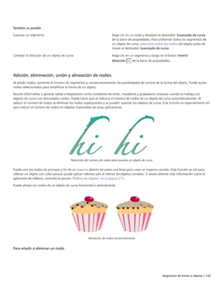Asignación de forma a objetos | 143
También es posible  
Suavizar un segmento Haga clic en un nodo y desplace el deslizador Suavizado de curva
de la barra de propiedades. Para uniformar todos los segmentos de
un objeto de curva, seleccione todos los nodos del objeto antes de
mover el deslizador Suavizado de curva.
Cambiar la dirección de un objeto de curva Haga clic en un segmento y luego en el botón Invertir
dirección de la barra de propiedades.
Adición, eliminación, unión y alineación de nodos
Al añadir nodos, aumenta el número de segmentos y, consecuentemente, las posibilidades de control de la forma del objeto. Puede quitar
nodos seleccionados para simplificar la forma de un objeto.
Resulta difícil editar y generar salida a dispositivos como cortadores de vinilo, trazadores y grabadoras rotativas cuando se trabaja con
objetos de curva con demasiados nodos. Puede hacer que se reduzca el número de nodos de un objeto de curva automáticamente. Al
reducir el número de nodos se eliminan los nodos superpuestos y se pueden suavizar los objetos de curva. Esta función es especialmente útil
para reducir el número de nodos en objetos importados de otras aplicaciones.
Reducción del número de nodos para suavizar un objeto de curva.
Puede unir los nodos de principio y fin de un trayecto abierto tal como una línea para crear un trayecto cerrado. Esta función es útil para
rellenar un objeto con color porque puede aplicar rellenos solo al interior de objetos cerrados. Si desea obtener más información sobre la
aplicación de rellenos, consulte la sección "Relleno de objetos" en la página 275.
Puede alinear los nodos de un objeto de curva horizontal o verticalmente.
Alineación de nodos horizontalmente.
Para añadir o eliminar un nodo
 
 