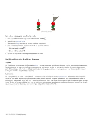 146 | CorelDRAW X7 Guía del usuario
Estiramiento de nodos
Para estirar, escalar, girar o inclinar los nodos
1 En la caja de herramientas, haga clic en la herramienta Forma .
2 Seleccione un objeto de curva.
3 Seleccione los nodos a lo largo de la curva que desee transformar.
4 En la barra de propiedades, haga clic en uno de los siguientes botones:
• Estirar o escalar nodos
• Girar o inclinar nodos
5 Arrastre un conjunto de tiradores para transformar los nodos.
División del trayecto de objetos de curva
Trayectos
Los trayectos son contornos que dan forma a los objetos y su aspecto visible es normalmente el de uno o varios segmentos de línea o curvos.
Puede desconectar los segmentos de líneas entre sí para crear subtrayectos. Aunque los subtrayectos no están conectados, siguen siendo
parte del trayecto que define la forma del objeto original; sin embargo, puede extraer un subtrayecto para crear dos objetos diferentes: el
subtrayecto extraído y el objeto del que se extrajo.
Subtrayectos
Los subtrayectos son las curvas y formas básicas a partir de las cuales se construye un solo objeto de curva. Por ejemplo, en muchos casos
se crea un solo objeto de curva con subtrayectos al convertir el texto en curvas. La letra O, por ejemplo, está compuesta de dos elipses: la
elipse externa que define la forma de la letra y la interna que define el "hueco". Las elipses son subtrayectos que componen el objeto de curva
único, "O". Una de las razones básicas para crear un objeto con subtrayectos es que así pueden producirse objetos con huecos. En el ejemplo
siguiente, puede ver los objetos que se encuentran por debajo del centro de la letra "O".
 