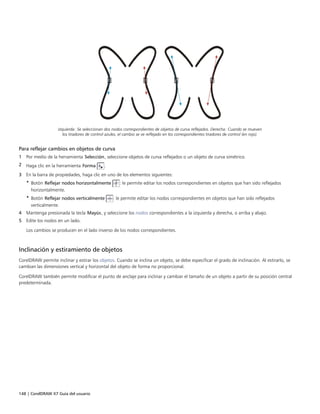 148 | CorelDRAW X7 Guía del usuario
Izquierda: Se seleccionan dos nodos correspondientes de objetos de curva reflejados. Derecha: Cuando se mueven
los tiradores de control azules, el cambio se ve reflejado en los correspondientes tiradores de control (en rojo).
Para reflejar cambios en objetos de curva
1 Por medio de la herramienta Selección, seleccione objetos de curva reflejados o un objeto de curva simétrico.
2 Haga clic en la herramienta Forma .
3 En la barra de propiedades, haga clic en uno de los elementos siguientes:
• Botón Reflejar nodos horizontalmente : le permite editar los nodos correspondientes en objetos que han sido reflejados
horizontalmente.
• Botón Reflejar nodos verticalmente : le permite editar los nodos correspondientes en objetos que han sido reflejados
verticalmente.
4 Mantenga presionada la tecla Mayús, y seleccione los nodos correspondientes a la izquierda y derecha, o arriba y abajo.
5 Edite los nodos en un lado.
Los cambios se producen en el lado inverso de los nodos correspondientes.
Inclinación y estiramiento de objetos
CorelDRAW permite inclinar y estirar los objetos. Cuando se inclina un objeto, se debe especificar el grado de inclinación. Al estirarlo, se
cambian las dimensiones vertical y horizontal del objeto de forma no proporcional.
CorelDRAW también permite modificar el punto de anclaje para inclinar y cambiar el tamaño de un objeto a partir de su posición central
predeterminada.
 