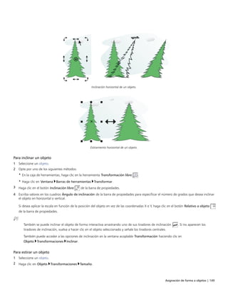 Asignación de forma a objetos | 149
Inclinación horizontal de un objeto.
Estiramiento horizontal de un objeto.
Para inclinar un objeto
1 Seleccione un objeto.
2 Opte por uno de los siguientes métodos:
• En la caja de herramientas, haga clic en la herramienta Transformación libre .
• Haga clic en Ventana Barras de herramientas Transformar.
3 Haga clic en el botón Inclinación libre de la barra de propiedades.
4 Escriba valores en los cuadros Ángulo de inclinación de la barra de propiedades para especificar el número de grados que desea inclinar
el objeto en horizontal o vertical.
Si desea aplicar la escala en función de la posición del objeto en vez de las coordenadas X e Y, haga clic en el botón Relativo a objeto
de la barra de propiedades.
También se puede inclinar el objeto de forma interactiva arrastrando uno de sus tiradores de inclinación . Si no aparecen los
tiradores de inclinación, vuelva a hacer clic en el objeto seleccionado y señale los tiradores centrales.
También puede acceder a las opciones de inclinación en la ventana acoplable Transformación haciendo clic en
Objeto Transformaciones Inclinar.
Para estirar un objeto
1 Seleccione un objeto.
2 Haga clic en Objeto Transformaciones Tamaño.
 