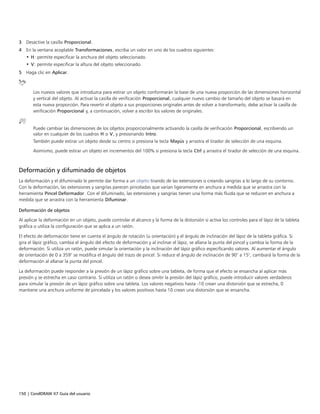 150 | CorelDRAW X7 Guía del usuario
3 Desactive la casilla Proporcional.
4 En la ventana acoplable Transformaciones, escriba un valor en uno de los cuadros siguientes:
• H: permite especificar la anchura del objeto seleccionado.
• V: permite especificar la altura del objeto seleccionado.
5 Haga clic en Aplicar.
Los nuevos valores que introduzca para estirar un objeto conformarán la base de una nueva proporción de las dimensiones horizontal
y vertical del objeto. Al activar la casilla de verificación Proporcional, cualquier nuevo cambio de tamaño del objeto se basará en
esta nueva proporción. Para revertir el objeto a sus proporciones originales antes de volver a transformarlo, debe activar la casilla de
verificación Proporcional y, a continuación, volver a escribir los valores de originales.
Puede cambiar las dimensiones de los objetos proporcionalmente activando la casilla de verificación Proporcional, escribiendo un
valor en cualquier de los cuadros H o V, y presionando Intro.
También puede estirar un objeto desde su centro si presiona la tecla Mayús y arrastra el tirador de selección de una esquina.
Asimismo, puede estirar un objeto en incrementos del 100% si presiona la tecla Ctrl y arrastra el tirador de selección de una esquina.
Deformación y difuminado de objetos
La deformación y el difuminado le permite dar forma a un objeto tirando de las extensiones o creando sangrías a lo largo de su contorno.
Con la deformación, las extensiones y sangrías parecen pinceladas que varían ligeramente en anchura a medida que se arrastra con la
herramienta Pincel Deformador. Con el difuminado, las extensiones y sangrías tienen una forma más fluida que se reducen en anchura a
medida que se arrastra con la herramienta Difuminar.
Deformación de objetos
Al aplicar la deformación en un objeto, puede controlar el alcance y la forma de la distorsión si activa los controles para el lápiz de la tableta
gráfica o utiliza la configuración que se aplica a un ratón.
El efecto de deformación tiene en cuenta el ángulo de rotación (u orientación) y el ángulo de inclinación del lápiz de la tableta gráfica. Si
gira el lápiz gráfico, cambia el ángulo del efecto de deformación y al inclinar el lápiz, se allana la punta del pincel y cambia la forma de la
deformación. Si utiliza un ratón, puede simular la orientación y la inclinación del lápiz gráfico especificando valores. Al aumentar el ángulo
de orientación de 0 a 359° se modifica el ángulo del trazo de pincel. Si reduce el ángulo de inclinación de 90° a 15°, cambiará la forma de la
deformación al allanar la punta del pincel.
La deformación puede responder a la presión de un lápiz gráfico sobre una tableta, de forma que el efecto se ensancha al aplicar más
presión y se estrecha en caso contrario. Si utiliza un ratón o desea omitir la presión del lápiz gráfico, puede introducir valores verdaderos
para simular la presión de un lápiz gráfico sobre una tableta. Los valores negativos hasta -10 crean una distorsión que se estrecha, 0
mantiene una anchura uniforme de pincelada y los valores positivos hasta 10 crean una distorsión que se ensancha.
 