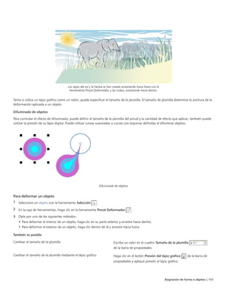Asignación de forma a objetos | 151
Los rayos del sol y la hierba se han creado arrastrando hacia fuera con la
herramienta Pincel Deformador, y las nubes, arrastrando hacia dentro.
Tanto si utiliza un lápiz gráfico como un ratón, puede especificar el tamaño de la plumilla. El tamaño de plumilla determina la anchura de la
deformación aplicada a un objeto.
Difuminado de objetos
Para controlar el efecto de difuminado, puede definir el tamaño de la plumilla del pincel y la cantidad de efecto que aplicar; también puede
utilizar la presión de su lápiz digital. Puede utilizar curvas suavizadas o curvas con esquinas definidas al difuminar objetos.
Difuminado de objetos
Para deformar un objeto
1 Seleccione un objeto con la herramienta Selección .
2 En la caja de herramientas, haga clic en la herramienta Pincel Deformador .
3 Opte por uno de los siguientes métodos:
• Para deformar el interior de un objeto, haga clic en su parte exterior y arrastre hacia dentro.
• Para deformar el exterior de un objeto, haga clic dentro de él y arrastre hacia fuera.
 
También es posible  
Cambiar el tamaño de la plumilla Escriba un valor en el cuadro Tamaño de la plumilla
de la barra de propiedades.
Cambiar el tamaño de la plumilla mediante el lápiz gráfico Haga clic en el botón Presión del lápiz gráfico de la barra de
propiedades y aplique presión al lápiz gráfico.
 