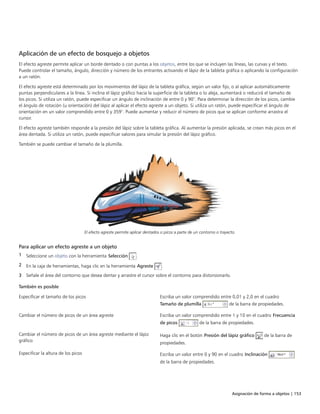 Asignación de forma a objetos | 153
Aplicación de un efecto de bosquejo a objetos
El efecto agreste permite aplicar un borde dentado o con puntas a los objetos, entre los que se incluyen las líneas, las curvas y el texto.
Puede controlar el tamaño, ángulo, dirección y número de los entrantes activando el lápiz de la tableta gráfica o aplicando la configuración
a un ratón.
El efecto agreste está determinado por los movimientos del lápiz de la tableta gráfica, según un valor fijo, o al aplicar automáticamente
puntas perpendiculares a la línea. Si inclina el lápiz gráfico hacia la superficie de la tableta o lo aleja, aumentará o reducirá el tamaño de
los picos. Si utiliza un ratón, puede especificar un ángulo de inclinación de entre 0 y 90°. Para determinar la dirección de los picos, cambie
el ángulo de rotación (u orientación) del lápiz al aplicar el efecto agreste a un objeto. Si utiliza un ratón, puede especificar el ángulo de
orientación en un valor comprendido entre 0 y 359°. Puede aumentar y reducir el número de picos que se aplican conforme arrastra el
cursor.
El efecto agreste también responde a la presión del lápiz sobre la tableta gráfica. Al aumentar la presión aplicada, se crean más picos en el
área dentada. Si utiliza un ratón, puede especificar valores para simular la presión del lápiz gráfico.
También se puede cambiar el tamaño de la plumilla.
El efecto agreste permite aplicar dentados o picos a parte de un contorno o trayecto.
Para aplicar un efecto agreste a un objeto
1 Seleccione un objeto con la herramienta Selección .
2 En la caja de herramientas, haga clic en la herramienta Agreste .
3 Señale el área del contorno que desea dentar y arrastre el cursor sobre el contorno para distorsionarlo.
 
También es posible  
Especificar el tamaño de los picos Escriba un valor comprendido entre 0,01 y 2,0 en el cuadro
Tamaño de plumilla de la barra de propiedades.
Cambiar el número de picos de un área agreste Escriba un valor comprendido entre 1 y 10 en el cuadro Frecuencia
de picos de la barra de propiedades.
Cambiar el número de picos de un área agreste mediante el lápiz
gráfico
Haga clic en el botón Presión del lápiz gráfico de la barra de
propiedades.
Especificar la altura de los picos Escriba un valor entre 0 y 90 en el cuadro Inclinación
de la barra de propiedades.
 