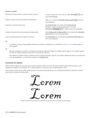 154 | CorelDRAW X7 Guía del usuario
También es posible  
Aumentar el número de picos conforme arrastra el cursor Escriba un valor entre -10 y 10 en el cuadro Secado de la
barra de propiedades.
Cambiar la altura de los picos mediante el lápiz gráfico Haga clic en el botón Inclinación del lápiz gráfico de la barra
de propiedades.
Especificar la dirección de los picos Elija Dirección fija en el cuadro de lista Dirección de
los picos. Escriba un valor entre 0 y 359 en el cuadro
Orientación de la barra de propiedades.
Cambiar la dirección de los picos mediante el lápiz gráfico Elija Configuración de lápiz gráfico en el cuadro de lista Dirección
de los picos de la barra de propiedades.
Crear picos perpendiculares al trayecto o contorno Elija Automática en el cuadro de lista Dirección de los picos de la
barra de propiedades.
Los objetos a los que se haya aplicado distorsiones, envolturas y perspectivas se convierten en objetos de curva antes de aplicar el
efecto agreste.
Para que el ángulo de inclinación y el ángulo de orientación respondan al lápiz de la tableta gráfica, haga clic con el botón derecho
del ratón en el objeto dentado y seleccione un comando del submenú.
Para obtener los valores mínimos y máximos de los controles de dentado, haga clic con el botón derecho del ratón en el control de la
barra de propiedades y, a continuación, haga clic en Configuración.
Suavizado de objetos
Puede uniformar objetos de curva para quitar bordes dentados y reducir el número de nodos. También puede uniformar formas, como
rectángulos o polígonos, para dotarlos de un aspecto orgánico o que parezca que se haya dibujado a mano.
Para controlar el efecto de suavizado, puede cambiar el tamaño de la plumilla del pincel y la velocidad de aplicación del efecto; también
puede utilizar la presión del lápiz gráfico.
El texto convertido a curvas (arriba) y el mismo texto suavizado con la herramienta Suavizar (abajo)
 