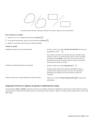 Asignación de forma a objetos | 155
Suavizado de bordes dentados (izquierda) y aplicación de un aspecto orgánico a las formas (derecha)
Para uniformar un objeto
1 Seleccione un objeto mediante la herramienta Selección .
2 En la caja de herramientas, haga clic en la herramienta Uniforme .
3 Realice un movimiento de arrastre por el borde del objeto.
 
También es posible  
Establecer el tamaño de la plumilla del pincel Escriba un valor en el cuadro Tamaño de la plumilla de la barra de
propiedades .
Para cambiar el tamaño de la plumilla del pincel, también puede
arrastrar el ratón en la ventana de documento mientras mantiene
presionada la tecla Mayús. Arrastre el cursor hacia el centro de
la plumilla para reducir el tamaño; aleje el cursor del centro de la
plumilla para aumentar el tamaño.
Establecer la velocidad del efecto de suavizado Escriba un valor en el cuadro Velocidad .
También puede mantener presionada la tecla Alt y realizar un
movimiento de arrastre para que se muestre en la pantalla un
deslizador para establecer de forma interactiva el efecto de
suavizado.
Utilizar la presión de un lápiz digital para controlar el efecto Haga clic en el botón Presión del lápiz gráfico de la barra de
propiedades.
Asignación de forma a objetos atrayendo o repeliendo los nodos
Las herramientas Atraer y Repeler le permiten dar forma a los objetos atrayendo o repeliendo los nodos. Para controlar el efecto de forma,
puede cambiar el tamaño de la plumilla del pincel y la velocidad a la que se atraen o repelen los nodos; también puede utilizar la presión del
lápiz digital.
 