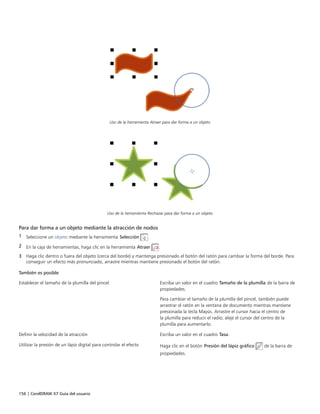 156 | CorelDRAW X7 Guía del usuario
Uso de la herramienta Atraer para dar forma a un objeto
Uso de la herramienta Rechazar para dar forma a un objeto
Para dar forma a un objeto mediante la atracción de nodos
1 Seleccione un objeto mediante la herramienta Selección .
2 En la caja de herramientas, haga clic en la herramienta Atraer .
3 Haga clic dentro o fuera del objeto (cerca del borde) y mantenga presionado el botón del ratón para cambiar la forma del borde. Para
conseguir un efecto más pronunciado, arrastre mientras mantiene presionado el botón del ratón.
 
También es posible  
Establecer el tamaño de la plumilla del pincel Escriba un valor en el cuadro Tamaño de la plumilla de la barra de
propiedades.
Para cambiar el tamaño de la plumilla del pincel, también puede
arrastrar el ratón en la ventana de documento mientras mantiene
presionada la tecla Mayús. Arrastre el cursor hacia el centro de
la plumilla para reducir el radio; aleje el cursor del centro de la
plumilla para aumentarlo.
Definir la velocidad de la atracción Escriba un valor en el cuadro Tasa.
Utilizar la presión de un lápiz digital para controlar el efecto Haga clic en el botón Presión del lápiz gráfico de la barra de
propiedades.
 