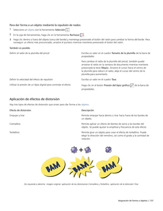 Asignación de forma a objetos | 157
Para dar forma a un objeto mediante la repulsión de nodos
1 Seleccione un objeto con la herramienta Selección .
2 En la caja de herramientas, haga clic en la herramienta Rechazar .
3 Haga clic dentro o fuera del objeto (cerca del borde) y mantenga presionado el botón del ratón para cambiar la forma del borde. Para
conseguir un efecto más pronunciado, arrastre el puntero mientras mantiene presionado el botón del ratón.
 
También es posible  
Definir el radio de la plumilla del pincel Escriba un valor en el cuadro Tamaño de la plumilla de la barra de
propiedades.
Para cambiar el radio de la plumilla del pincel, también puede
arrastrar el ratón en la ventana de documento mientras mantiene
presionada la tecla Mayús. Arrastre el cursor hacia el centro de
la plumilla para reducir el radio; aleje el cursor del centro de la
plumilla para aumentarlo.
Definir la velocidad del efecto de repulsión Escriba un valor en el cuadro Tasa.
Utilizar la presión de un lápiz digital para controlar el efecto Haga clic en el botón Presión del lápiz gráfico de la barra de
propiedades.
Aplicación de efectos de distorsión
Hay tres tipos de efectos de distorsión que sirven para dar forma a los objetos.
 
Efecto de distorsión Descripción
Empujar y tirar Permite empujar hacia dentro o tirar hacia fuera de los bordes de
un objeto.
Cremallera Permite aplicar un efecto de dientes de sierra a los bordes del
objeto. Se puede ajustar la amplitud y frecuencia de este efecto.
Torbellino Permite girar un objeto para crear el efecto de torbellino. Puede
elegir la dirección del remolino, así como el grado y la cantidad de
rotación.
De izquierda a derecha: imagen original; aplicación de las distorsiones Cremallera y Torbellino; aplicación de la distorsión Tirar.
 