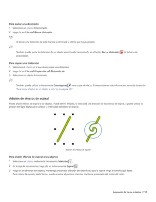 Asignación de forma a objetos | 159
Para quitar una distorsión
1 Seleccione un objeto distorsionado.
2 Haga clic en Efectos Borrar distorsión.
Al borrar una distorsión de esta manera se eliminará la última que haya aplicado.
También puede quitar la distorsión de un objeto seleccionado haciendo clic en el botón Borrar distorsión de la barra de
propiedades.
Para copiar una distorsión
1 Seleccione el objeto en el que desee copiar una distorsión.
2 Haga clic en Efectos Copiar efecto Distorsión de.
3 Seleccione un objeto distorsionado.
También puede utilizar la herramienta Cuentagotas para copiar el efecto. Si desea obtener más información, consulte la sección
"Para copiar efectos de un objeto a otro" en la página 197.
Adición de efectos de espiral
Puede añadir efectos de espiral a los objetos. Puede definir el radio, la velocidad y la dirección de los efectos de espiral, y puede utilizar la
presión del lápiz digital para cambiar la intensidad del efecto de espiral.
Adición de efectos de espiral
Para añadir efectos de espiral a los objetos
1 Seleccione un objeto mediante la herramienta Selección .
2 En la caja de herramientas, haga clic en la herramienta Espiral .
3 Haga clic en el borde del objeto y mantenga presionado el botón del ratón hasta que la espiral tenga el tamaño que desea.
Para colocar la espiral y darle forma, puede arrastrar el puntero mientras mantiene presionado del botón del ratón.
 
 