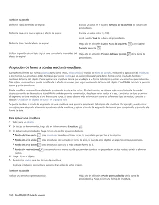 160 | CorelDRAW X7 Guía del usuario
También es posible  
Definir el radio del efecto de espiral Escriba un valor en el cuadro Tamaño de la plumilla de la barra de
propiedades.
Definir la tasa en la que se aplica el efecto de espiral Escriba un valor entre 1 y 100
en el cuadro Tasa de la barra de propiedades.
Definir la dirección del efecto de espiral Haga clic en el botón Espiral hacia la izquierda o en Espiral
hacia la derecha .
Utilizar la presión de un lápiz digital para controlar la intensidad del
efecto de espiral
Haga clic en el botón Presión del lápiz gráfico de la barra de
propiedades.
Asignación de forma a objetos mediante envolturas
CorelDRAW permite dar forma a objetos tales como líneas, texto artístico y marcos de texto de párrafo, mediante la aplicación de envolturas
a los mismos. Las envolturas están formadas por varios nodos que se pueden desplazar para darles forma; como resultado, también
cambiará la forma del objeto. Puede aplicar una envoltura básica que se adapte a la forma del objeto o aplicar una envoltura preestablecida.
Tras aplicar una envoltura, puede modificarla o añadir otra nueva para seguir cambiando la forma del objeto. CorelDRAW también le permite
copiar y quitar envolturas.
Puede modificar una envoltura añadiendo y volviendo a colocar los nodos. Al añadir nodos, se obtiene más control sobre la forma del
objeto contenido en la envoltura. CorelDRAW también permite borrar nodos, desplazar varios nodos a la vez, cambiarlos de tipo y cambiar
el segmento de una envoltura a una línea o una curva. Si desea obtener más información sobre los diferentes tipos de nodos, consulte la
sección "Utilización de objetos de curva" en la página 139.
Se puede cambiar el modo de asignación de una envoltura para ajustar la adaptación del objeto a la envoltura. Por ejemplo, puede estirar
un objeto para adaptarlo al tamaño aproximado de la envoltura, y aplicar el modo de asignación horizontal para comprimirlo y ajustarlo a la
forma de ésta.
Para aplicar una envoltura
1 Seleccione un objeto.
2 En la caja de herramientas, haga clic en la herramienta Envoltura .
3 En la barra de propiedades, haga clic en uno de los siguientes botones:
• Modo de línea recta : crea envolturas basadas en líneas rectas, lo que añade perspectiva a los objetos.
• Modo de arco único : crea envolturas con un lado en forma de arco, lo que da a los objetos un aspecto cóncavo o convexo.
• Modo de arco doble : crea envolturas con uno o más lados en forma de S.
• Modo sin restricciones : crea envolturas a mano alzada que permiten cambiar las propiedades de los nodos y añadir o eliminar
nodos.
4 Haga clic en el objeto.
5 Arrastre los nodos para dar forma a la envoltura.
Si desea restablecer la envoltura, presione Esc antes de soltar el ratón.
 
También es posible  
Aplicar una envoltura preestablecida Haga clic en el botón Añadir preestablecido de la barra de
propiedades y haga clic en una forma de envoltura.
 