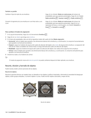 162 | CorelDRAW X7 Guía del usuario
También es posible  
Cambiar el tipo de nodo de una envoltura Haga clic en el botón Modo sin restricciones de la barra de
propiedades para que aparezca presionado y haga clic en el botón
Nodo asimétrico , Suavizar nodo o Nodo simétrico .
Convertir el segmento de una envoltura en una línea recta o una
curva
Haga clic en el botón Modo sin restricciones de la barra de
propiedades para que aparezca presionado, haga clic en un
segmento de línea y, a continuación, en el botón Convertir a
línea o Convertir a curva .
Para cambiar el modo de asignación
1 En la caja de herramientas, haga clic en la herramienta Envoltura .
2 Haga clic en un objeto que tenga una envoltura.
3 En la barra de propiedades, elija uno de los siguientes modos del cuadro de lista Modo asignación:
• Horizontal: estira el objeto para ajustarlo a las dimensiones básicas de la envoltura y, a continuación, lo comprime horizontalmente
para ajustarlo a la forma de la envoltura.
• Original: asigna los tiradores de esquina del cuadro de selección del objeto a los nodos de esquina de la envoltura. La asignación del
resto de los nodos se establece de manera lineal a lo largo del borde del cuadro de selección del objeto.
• Modelable: asigna los tiradores de esquina del cuadro de selección del objeto a los nodos de las esquinas de la envoltura.
• Vertical: estira el objeto para ajustarlo a las dimensiones básicas de la envoltura y, a continuación, lo comprime verticalmente para
ajustarlo a la forma de la envoltura.
4 Arrastre los nodos o los tiradores de control.
El modo de asignación marcos de texto de párrafo no puede cambiarse después de haber aplicado una envoltura.
Recorte, división y borrado de objetos
Puede recortar, dividir y borrar porciones de los objetos.
Recorte de objetos
Recortar le permite eliminar con rapidez áreas no deseadas en los objetos y gráficos importados, eliminando la necesidad de desagrupar
objetos, dividir grupos enlazados, o convertir objetos a curvas. Puede recortar objetos vectoriales y mapas de bits.
Recorte de objetos
 