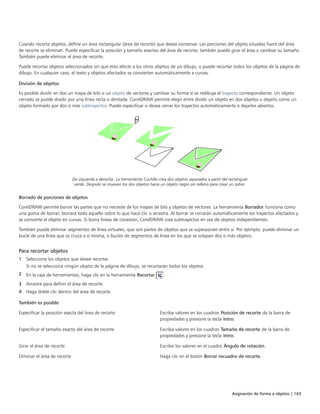 Asignación de forma a objetos | 163
Cuando recorta objetos, define un área rectangular (área de recorte) que desea conservar. Las porciones del objeto situadas fuera del área
de recorte se eliminan. Puede especificar la posición y tamaño exactos del área de recorte; también puede girar el área o cambiar su tamaño.
También puede eliminar el área de recorte.
Puede recortar objetos seleccionados sin que esto afecte a los otros objetos de un dibujo, o puede recortar todos los objetos de la página de
dibujo. En cualquier caso, el texto y objetos afectados se convierten automáticamente a curvas.
División de objetos
Es posible dividir en dos un mapa de bits o un objeto de vectores y cambiar su forma si se redibuja el trayecto correspondiente. Un objeto
cerrado se puede dividir por una línea recta o dentada. CorelDRAW permite elegir entre dividir un objeto en dos objetos o dejarlo como un
objeto formado por dos o más subtrayectos. Puede especificar si desea cerrar los trayectos automáticamente o dejarlos abiertos.
De izquierda a derecha: La herramienta Cuchillo crea dos objetos separados a partir del rectángulo
verde. Después se mueven los dos objetos hacia un objeto negro sin relleno para crear un sobre.
Borrado de porciones de objetos
CorelDRAW permite borrar las partes que no necesite de los mapas de bits y objetos de vectores. La herramienta Borrador funciona como
una goma de borrar; borrará todo aquello sobre lo que hace clic o arrastra. Al borrar se cerrarán automáticamente los trayectos afectados y
se convierte el objeto en curvas. Si borra líneas de conexión, CorelDRAW crea subtrayectos en vez de objetos independientes.
También puede eliminar segmentos de línea virtuales, que son partes de objetos que se superponen entre sí. Por ejemplo, puede eliminar un
bucle de una línea que se cruza a sí misma, o bucles de segmentos de línea en los que se solapan dos o más objetos.
Para recortar objetos
1 Seleccione los objetos que desee recortar.
Si no se selecciona ningún objeto de la página de dibujo, se recortarán todos los objetos.
2 En la caja de herramientas, haga clic en la herramienta Recortar .
3 Arrastre para definir el área de recorte.
4 Haga doble clic dentro del área de recorte.
 
También es posible  
Especificar la posición exacta del área de recorte Escriba valores en los cuadros Posición de recorte de la barra de
propiedades y presione la tecla Intro.
Especificar el tamaño exacto del área de recorte Escriba valores en los cuadros Tamaño de recorte de la barra de
propiedades y presione la tecla Intro.
Girar el área de recorte Escriba los valores en el cuadro Ángulo de rotación.
Eliminar el área de recorte Haga clic en el botón Borrar recuadro de recorte.
 