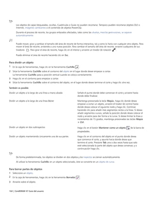 164 | CorelDRAW X7 Guía del usuario
Los objetos de capas bloqueadas, ocultas, Cuadrículas o Guías no pueden recortarse. Tampoco pueden recortarse objetos OLE o
Internet, imágenes cambiantes o el contenido de objetos PowerClip.
Durante el proceso de recorte, los grupos enlazados afectados, tales como las siluetas, mezclas yextrusiones, se separan
automáticamente.
Puede mover, girar y cambiar el tamaño del área de recorte de forma interactiva, tal y como lo haría con cualquier otro objeto. Para
mover el área de recorte, arrástrela a una nueva posición. Para cambiar el tamaño del área de recorte, arrastre cualquiera de sus
tiradores . Para girar el área de recorte, haga clic en el interior y arrastre un tirador de rotación .
Puede eliminar el área de recorte haciendo clic en Esc.
Para dividir un objeto
1 En la caja de herramientas, haga clic en la herramienta Cuchillo .
2 Sitúe la herramienta Cuchillo sobre el contorno del objeto en el lugar donde desee empezar a cortar.
La herramienta Cuchillo pasa a posición vertical cuando se coloca correctamente.
3 Haga clic en el contorno para empezar a cortar.
4 Sitúe la herramienta Cuchillo sobre el contorno del objeto, en el lugar donde desee terminar el corte y haga clic otra vez.
 
También es posible  
Dividir un objeto a lo largo de una línea a mano alzada Señale el punto donde debe comenzar el corte y arrastre hasta
donde debe finalizar.
Dividir un objeto a lo largo de una línea Bézier Mantenga presionada la tecla Mayús, haga clic donde desea
empezar a cortar un objeto, arrastre el tirador de control hasta
donde desea colocar el siguiente nodo y haga clic. Continúe
haciendo clic para añadir más segmentos rectos a la línea. Si desea
añadir segmentos curvos, señale la posición donde desea colocar el
nodo y arrastre para dar forma a la curva. Si desea limitar la línea a
incrementos de 15 grados, mantenga presionadas las teclas Mayús
+ Ctrl.
Dividir un objeto en dos subtrayectos Haga clic en el botón Mantener como un objeto de la barra de
propiedades.
Dividir un objeto manteniendo únicamente una de sus partes Haga clic en el contorno del objeto en el punto donde desea
que comience el corte, y apunte hacia donde desea que
termine el corte. Presione Tab una o dos veces hasta que solo
esté seleccionada la parte del objeto que desea conservar, y a
continuación haga clic.
De forma predeterminada, los objetos se dividen en dos objetos y los trayectos se cierran automáticamente.
Al utilizar la herramienta Cuchillo en un objeto seleccionado, éste se convierte en un objeto de curva.
Para borrar partes de objetos
1 Seleccione un objeto.
2 En la caja de herramientas, haga clic en la herramienta Borrador .
3 Arrastre sobre el objeto.
 