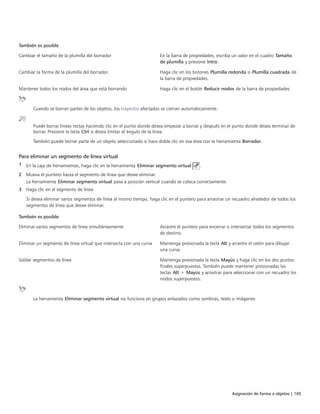 Asignación de forma a objetos | 165
 
También es posible  
Cambiar el tamaño de la plumilla del borrador En la barra de propiedades, escriba un valor en el cuadro Tamaño
de plumilla y presione Intro.
Cambiar la forma de la plumilla del borrador Haga clic en los botones Plumilla redonda o Plumilla cuadrada de
la barra de propiedades.
Mantener todos los nodos del área que está borrando Haga clic en el botón Reducir nodos de la barra de propiedades.
Cuando se borran partes de los objetos, los trayectos afectados se cierran automáticamente.
Puede borrar líneas rectas haciendo clic en el punto donde desea empezar a borrar y después en el punto donde desea terminar de
borrar. Presione la tecla Ctrl si desea limitar el ángulo de la línea.
También puede borrar parte de un objeto seleccionado si hace doble clic en esa área con la herramienta Borrador.
Para eliminar un segmento de línea virtual
1 En la caja de herramientas, haga clic en la herramienta Eliminar segmento virtual .
2 Mueva el puntero hasta el segmento de línea que desee eliminar.
La herramienta Eliminar segmento virtual pasa a posición vertical cuando se coloca correctamente.
3 Haga clic en el segmento de línea.
Si desea eliminar varios segmentos de línea al mismo tiempo, haga clic en el puntero para arrastrar un recuadro alrededor de todos los
segmentos de línea que desee eliminar.
 
También es posible  
Eliminar varios segmentos de línea simultáneamente Arrastre el puntero para encerrar o intersectar todos los segmentos
de destino.
Eliminar un segmento de línea virtual que intersecta con una curva Mantenga presionada la tecla Alt y arrastre el ratón para dibujar
una curva.
Soldar segmentos de línea Mantenga presionada la tecla Mayús y haga clic en los dos puntos
finales superpuestos. También puede mantener presionadas las
teclas Alt + Mayús y arrastrar para seleccionar con un recuadro los
nodos superpuestos.
La herramienta Eliminar segmento virtual no funciona en grupos enlazados como sombras, texto o imágenes.
 