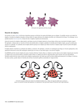 166 | CorelDRAW X7 Guía del usuario
Eliminación de segmentos de línea virtuales
Recorte de objetos
Al recortar se crean objetos de formas irregulares porque se eliminan las partes del objeto que se solapan. Es posible recortar casi todos los
objetos, incluidos los objetos clonados, los que están en capas distintas y los objetos sencillos con intersección de líneas. Sin embargo, no es
posible recortar texto de párrafo, líneas de cota ni objetos maestros de clonaciones.
Antes de recortar los objetos, debe decidir cuál desea recortar (el objeto destino) y el que desea utilizar para recortarlo (el objeto origen).
Por ejemplo, si desea crear un recorte en forma de estrella sobre un objeto cuadrado, la estrella será el objeto origen, ya que la utiliza para
recortar el cuadrado. El cuadrado será el objeto destino porque es el objeto que desea recortar. El objeto origen recorta la parte del objeto
destino superpuesta.
El objeto destino mantiene sus atributos de relleno y contorno. Por ejemplo, si recorta un rectángulo que tenga un círculo superpuesto, esta
operación eliminará la zona del rectángulo cubierta por el círculo, lo que dará lugar a una forma irregular.
CorelDRAW permite recortar objetos de varias maneras distintas. Puede utilizar un objeto en primer plano como objeto original para recortar
un objeto que se encuentra detrás y también puede utilizar un objeto que esté en segundo plano para recortar otro que esté delante.
También puede eliminar áreas ocultas de los objetos superpuestos, de modo que solo las áreas visibles permanezcan en el dibujo. Si elimina
las áreas ocultas, puede reducir el tamaño de archivo al convertir gráficos vectoriales en mapas de bits.
El recorte se puede utilizar para reducir la cantidad de objetos de un dibujo. En lugar de añadir ojos y puntos al
insecto, se recortan las áreas (que aparecen a la izquierda en color gris) para revelar el fondo de color negro (derecha).
 