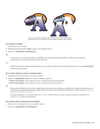 Asignación de forma a objetos | 167
La letra A es el objeto de primer plano utilizado para recortar el objeto que se
encuentra detrás. En el logotipo se crea una silueta parcial de la letra (derecha).
Para recortar un objeto
1 Seleccione los objetos origen.
2 Mantenga presionada la tecla Mayús y haga clic en el objeto destino.
3 Haga clic en Objeto Dar forma Recortar.
Si selecciona en un recuadro los objetos, CorelDRAW recorta el objeto seleccionado inferior. Si selecciona varios objetos
individualmente, se recorta el último objeto que seleccione.
También puede recortar objetos seleccionando con un recuadro los objetos origen y destino y haciendo clic en el botón Recortar
de la barra de propiedades.
Para recortar objetos en primer o segundo plano
1 Seleccione con un recuadro los objetos origen y destino.
2 Haga clic en Objeto Dar forma y en una de las siguientes opciones:
• Delante menos detrás: quita el objeto que está en segundo plano del que está delante.
• Detrás menos delante: quita el objeto que está en primer plano del que está detrás.
Puede recortar el objeto de control de un objeto PowerClip de forma que el objeto que está dentro del objeto PowerClip adquiera la
nueva forma del contenedor PowerClip. Si desea obtener información sobre los objetos de PowerClip, consulte la sección "Creación de
objetos de PowerClip" en la página 171.
Los objetos enlazados, como sombras, texto en un trayecto, medios artísticos, mezclas, siluetas y extrusiones, se convierten en
objetos de curva antes de ser recortados.
Para recortar áreas superpuestas entre objetos
1 Seleccione con un recuadro los objetos que desee recortar.
2 Haga clic en Objeto Dar forma Simplificar.
 