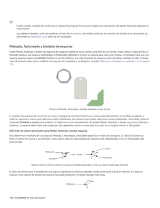 168 | CorelDRAW X7 Guía del usuario
Puede recortar el objeto de control de un objeto PowerClip de forma que el objeto que está dentro del objeto PowerClip adquiera la
nueva forma.
Los objetos enlazados, como las sombras, el texto de un trayecto, los medios artísticos, las mezclas, las siluetas y las extrusiones, se
convierten en objetos de curva antes de ser recortados.
Fileteado, festoneado y biselado de esquinas
Puede filetear, festonear o biselar las esquinas de cualquier objeto de curva, tanto si proviene de una forma, líneas, texto o mapa de bits. El
fileteado produce una esquina redondeada, el festoneado redondea e invierte la esquina para crear una muesca, y el biselado hace que una
esquina aparezca plana. CorelDRAW también le permite obtener una vista previa de las esquinas antes de aplicar cambios en ellas. Si desea
más información sobre cómo modificar las esquinas de cuadrados y rectángulos, consulte "Dibujo de rectángulos y cuadrados " en la página
127.
Efectos de fileteado, festoneado y biselado aplicados a varias formas.
Si modifica las esquinas de una forma no curva, el programa convertirá la forma en curvas automáticamente. Los cambios se aplican a
todas las esquinas a menos que seleccione nodos individuales. No obstante para poder seleccionar nodos individuales, antes debe utilizar el
comando Convertir a curvas para convertir un objeto en curvas manualmente. No puede filetear, festonear o biselar una curva uniforme o
simétrica. La esquina debe haber sido creada por dos segmentos rectos o curvos que se cruzan en un ángulo inferior a 180 grados.
Definición de valores de tamaño para filetear, festonear y biselar esquinas
Para determinar el tamaño de una esquina fileteada o festoneada, antes debe especificar el radio de la esquina. El radio es la distancia
entre el centro de la curva y su perímetro. Unos valores altos de radio producirán esquinas más redondeadas o con un festoneado más
pronunciado.
Observe cómo se mide el radio de una esquina fileteada (izquierda) y el de una esquina festoneada (derecha).
El valor de tamaño para el biselado de una esquina representa la distancia deseada donde comenzará el bisel en relación a la esquina
original. Unos valores de tamaño de esquina más altos producirán un borde biselado más largo.
 